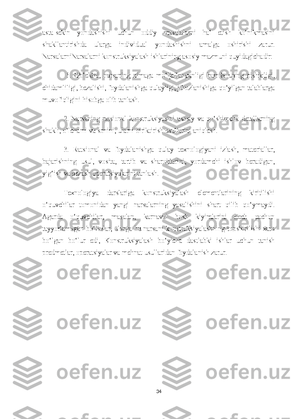 asta-sekin   yondashishi   uchun   oddiy   masalalarni   hal   etish   ko‘nikmasini
shakllantirishda   ularga   individual   yondashishni   amalga   oshirishi   zarur.
Narsalarni Narsalarni konstruksiyalash ishlarining asosiy mazmuni quyidagichadir:
  1.   Ob’ektni,   narsaning   nimaga   mo‘ljallanganligi   hamda   uning   pishiqligi,
chidamliligi, bezalishi, foydalanishga qulayligi, jihozlanishiga qo‘yilgan talablarga
muvofiqligini hisobga olib tanlash. 
2.   Narsaning   ratsional   konstruksiyasini   asosiy   va   qo‘shimcha   detallarning
shakli, o‘lchami va sonini, ularni biriktirish usullarini aniqlash. 
3.   Ratsional   va   foydalanishga   qulay   texnologiyani   izlash,   materiallar,
bajarishning   usul,   vosita,   tartib   va   sharoitlarini,   yordamchi   ishlov   beradigan,
yig‘ish va bezash operatsiyalarini tanlash.
Texnologiya   darslariga   konstruksiyalash   elementlarining   kiritilishi
o‘quvchilar   tomonidan   yangi   narsalarning   yasalishini   shart   qilib   qo‘ymaydi.
Agarda   o‘quvchilar,   masalan,   karnaval   bosh   kiyimlarini   hech   qachon
tayyorlamagan bo‘lsalar, ularga bu narsani konstruksiyalashning topshirilishi xato
bo‘lgan   bo‘lur   edi,   Konstruksiyalash   bo‘yicha   dastlabki   ishlar   uchun   tanish
predmetlar, operatsiyalar va mehnat usullaridan foydalanish zarur.
34 