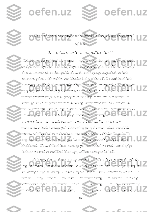 III-BOB.   Tajriba-sinov natijalarini tashkil etish, o'tkazish va tahlil
qilish.
3.1 Tajriba-sinov ishlari va natijalar tahlili
 O'zbekiston Respublikasi o‘z mustaqilligiga erishganidan so‘ng ta’lim sohasida 
amalga oshirilayotgan islohotlar jarayonida asosiy bo‘g‘in hisoblangan umumiy 
o‘rta ta’lim maktablari faoliyatida o‘quvchilarni hayotga tayyorlash va kasb 
tanlashga yo‘naltirish muhim vazifalardan biri hisoblanadi. O'quvchilarni kasb-
hunarga yo‘naltirish o‘qituvchi rahbarligida o‘quvchilar tomonidan bajariladigan 
aqliy va jismoniy harakat jarayonlaridan iborat bo‘lib, buning natijasida ular 
mehnat predmetlari, vosita va jarayonlari haqidagi bilimlarni hamda ma’lum 
sohadagi ishlab chiqarish mehnati va kasbga yo‘naltirish amaliy ko‘nikma va 
malakalarini egallaydilar, ongli ravishda kasb tanlashga hamda jamiyat va shaxs 
farovonligi yo‘lida mehnat faoliyatiga tezda qo‘shilishlariga imkon beruvchi 
shaxsiy sifatlari hamda tafakkurlarini rivojlantiradilar. Yangi iqtisodiy 
munosabatlar kasb-hunarga yo‘naltirishning yangicha munosabati sharoitida 
mehnat ko‘nikmalari va malakalarini maqsadli shakllantirishdan iborat bo‘lib, 
ongli va har tomonlama rivojlangan fuqoroni tarbiyalashning tarkibiy qismi 
hisoblanadi. O‘quvchilarni kasb-hunarga yo‘llash ishlari maqsadli texnologiya 
fanining maqsad va vazifalari bilan uyg‘unlikda namoyon bo‘ladi.
Kasbga   yo‘naltirishdan   asosiy   maqsad   -   o‘sib   kelayotgan   yosh   avlodni
ongli va mustaqil ravishda kasb tanlashga tayyorlashdan iborat bo‘lib, bu jarayon
shaxsning bo‘lg‘usi kasbiy faoliyat subyekti   sifatida shakllanishini nazarda tutadi
hamda   uning   bozor   iqtisodiyoti   munosabatlariga   moslashib   borishiga
ko‘maklashadi.Shu   munosabat   bilan   o‘quvchilarga   ilm-fan   asoslarining
mustahkam   bilimlarini   singdirish,   ularda   yuksak   onglilikni   tarbiyalash,
35 