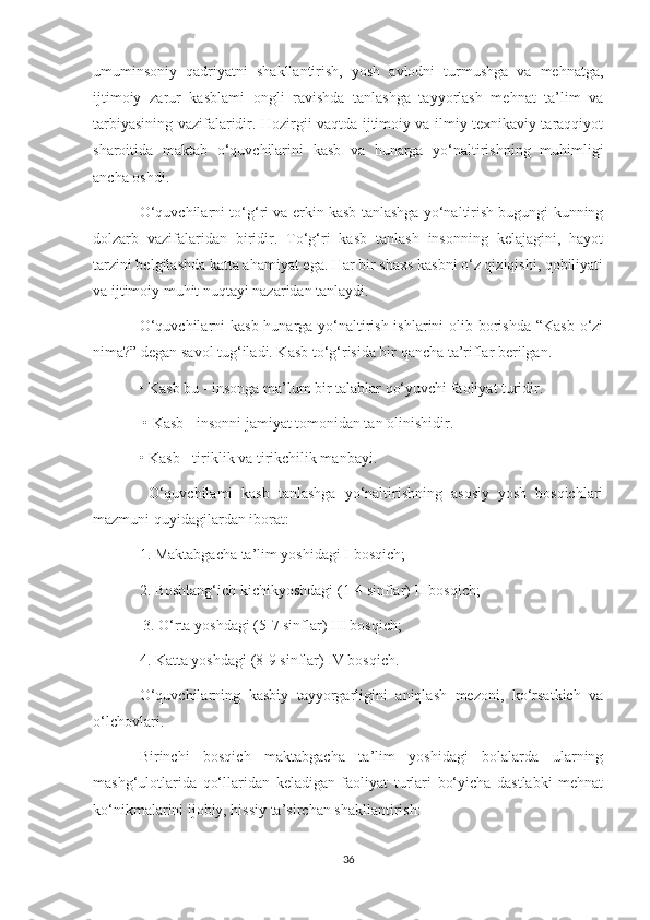 umuminsoniy   qadriyatni   shakllantirish,   yosh   avlodni   turmushga   va   mehnatga,
ijtimoiy   zarur   kasblami   ongli   ravishda   tanlashga   tayyorlash   mehnat   ta’lim   va
tarbiyasining vazifalaridir. Hozirgii vaqtda ijtimoiy va ilmiy texnikaviy taraqqiyot
sharoitida   maktab   o‘quvchilarini   kasb   va   hunarga   yo‘naltirishning   muhimligi
ancha oshdi.
O‘quvchilarni to‘g‘ri va erkin kasb tanlashga yo‘naltirish bugungi kunning
dolzarb   vazifalaridan   biridir.   To‘g‘ri   kasb   tanlash   insonning   kelajagini,   hayot
tarzini belgilashda katta ahamiyat ega. Har bir shaxs kasbni o‘z qiziqishi, qobiliyati
va ijtimoiy muhit nuqtayi nazaridan tanlaydi.
O‘quvchilarni  kasb-hunarga yo‘naltirish ishlarini  olib borishda “Kasb o‘zi
nima?” degan savol tug‘iladi. Kasb to‘g‘risida bir qancha ta’riflar berilgan.
• Kasb bu - insonga ma’lum bir talablar qo‘yuvchi faoliyat turidir.
 • Kasb - insonni jamiyat tomonidan tan olinishidir. 
• Kasb - tiriklik va tirikchilik manbayi.
  O‘quvchilami   kasb   tanlashga   yo‘naltirishning   asosiy   yosh   bosqichlari
mazmuni quyidagilardan iborat:
1. Maktabgacha ta’lim yoshidagi I bosqich; 
2. Boshlang‘ich kichikyoshdagi (1-4 sinflar) II bosqich;
 3. O‘rta yoshdagi (5-7 sinflar) III bosqich; 
4. Katta yoshdagi (8-9 sinflar) IV bosqich. 
O‘quvchilarning   kasbiy   tayyorgarligini   aniqlash   mezoni,   ko‘rsatkich   va
o‘lchovlari.
Birinchi   bosqich   maktabgacha   ta’lim   yoshidagi   bolalarda   ularning
mashg‘ulotlarida   qo‘llaridan   keladigan   faoliyat   turlari   bo‘yicha   dastlabki   mehnat
ko‘nikmalarini ijobiy, hissiy ta’sirchan shakllantirish:
36 
