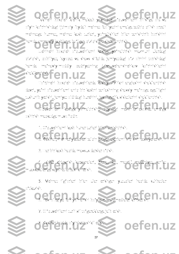 Ikkinchi   bosqich   kichik   maktab   yoshidagi   o‘quvchilarni   bilishga   oid   va
o‘yin ko‘rinishdagi ijtimoiy foydali mehnat faoliyatini amalga tadbiq qilish orqali
mehnatga   hurmat,   mehnat   kasb   turlari,   yo‘nalishlari   bilan   tanishtirib   borishini
hamda ommaviy kasblarga bo‘lgan qiziqishini shakllantirish.
Uchinchi   bosqich   o‘quvchilarni   kasbga   yo‘naltirish   mazmuni   ulardagi
qiziqish,   qobiliyat,   layoqat   va   shaxs   sifatida   jamiyatdagi   o‘z   o'rnini   topishdagi
hamda   ma’naviy-moddiy   qadriyatning   izlanuvchansinchkov   ko‘rinishlarini
shakllantirish.
To‘rtinchi   bosqich   o‘quvchilarda   kasbiy   o‘zlikni   anglashni   shakllantirish
davri,   ya’ni   o‘quvchilami   aniq   bir   kasbni   tanlashning   shaxsiy   ma’noga   egalligini
tushunib yetishi, jamiyat oldidagi burchini, javobgarlik xislatlarini shakllantirish.
O'quvchilarni   kasbga   yo‘naltirishni   quyidagi   mezonlar   asosida   amalga
oshirish maqsadga muvofiqdir. 
1. O‘quvchilami kasb-hunar turlari bilan tanishtirish. 
2. Kasblar, mehnat yutuqlari talqin etilgan asarlami o‘qishni tavsiya etish. 
3. Har bir kasb haqida maxsus darslar o‘tish. 
4.   Ishlab   chiqarish   korxonalari,   firma,   fan,   maorif,   madaniyat,   san’at
muassasalariga sayohatlar tashkil etish. 
5.   Mehnat   ilg‘orlari   bilan   ular   erishgan   yutuqlari   haqida   suhbatlar
o‘tkazish. 
6. Texnologiya fani yo‘nalishi bo‘yicha multimedialar ko‘rsatish. 
7. O ‘quvchilarni turli xil to‘garaklarga jalb etish. 
8. Kasblar haqida o‘yinlar tashkil etish.
37 