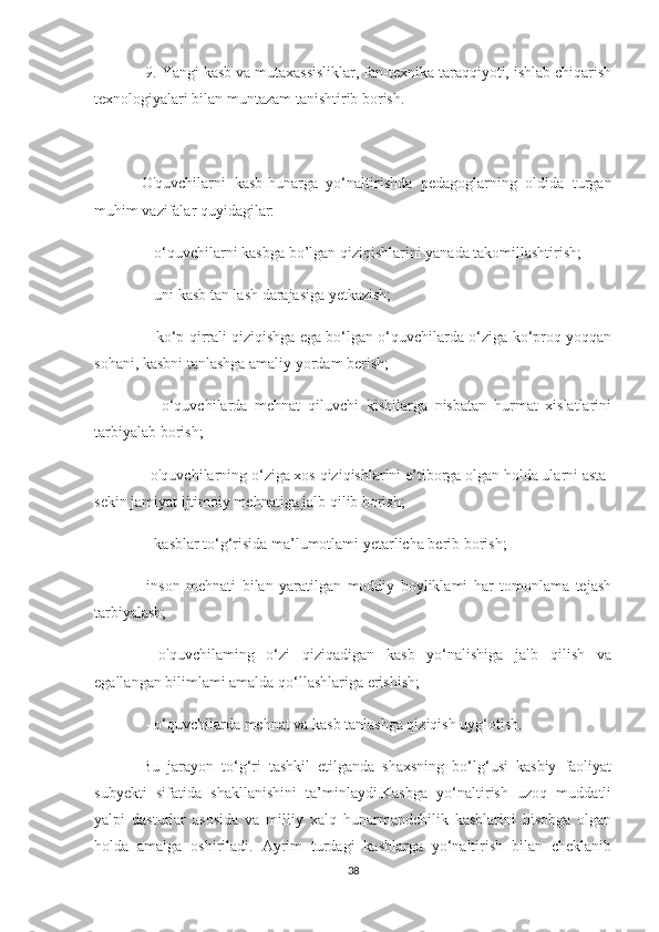  9. Yangi kasb va mutaxassisliklar, fan-texnika taraqqiyoti, ishlab chiqarish
texnologiyalari bilan muntazam tanishtirib borish.
O'quvchilarni   kasb-hunarga   yo‘naltirishda   pedagoglarning   oldida   turgan
muhim vazifalar quyidagilar:
 - o‘quvchilarni kasbga bo’lgan qiziqishlarini yanada takomillashtirish;
 - uni kasb tan lash darajasiga yetkazish;
 - ko‘p qirrali qiziqishga ega bo‘lgan o‘quvchilarda o‘ziga ko‘proq yoqqan
sohani, kasbni tanlashga amaliy yordam berish;
  -   o‘quvchilarda   mehnat   qiluvchi   kishilarga   nisbatan   hurmat   xislatlarini
tarbiyalab borish; 
- o'quvchilarning o‘ziga xos qiziqishlarini e’tiborga olgan holda ularni asta-
sekin jamiyat ijtimoiy mehnatiga jalb qilib borish;
 - kasblar to‘g‘risida ma’lumotlami yetarlicha berib borish;  
-inson   mehnati   bilan   yaratilgan   moddiy   boyliklami   har   tomonlama   tejash
tarbiyalash;
  -o'quvchilaming   o‘zi   qiziqadigan   kasb   yo‘nalishiga   jalb   qilish   va
egallangan bilimlami amalda qo‘llashlariga erishish;
 - o‘quvchilarda mehnat va kasb tanlashga qiziqish uyg‘otish. 
Bu   jarayon   to‘g‘ri   tashkil   etilganda   shaxsning   bo‘lg‘usi   kasbiy   faoliyat
subyekti   sifatida   shakllanishini   ta’minlaydi.Kasbga   yo‘naltirish   uzoq   muddatli
yalpi   dasturlar   asosida   va   milliy   xalq   hunarmandchilik   kasblarini   hisobga   olgan
holda   amalga   oshiriladi.   Ayrim   turdagi   kasblarga   yo‘naltirish   bilan   cheklanib
38 