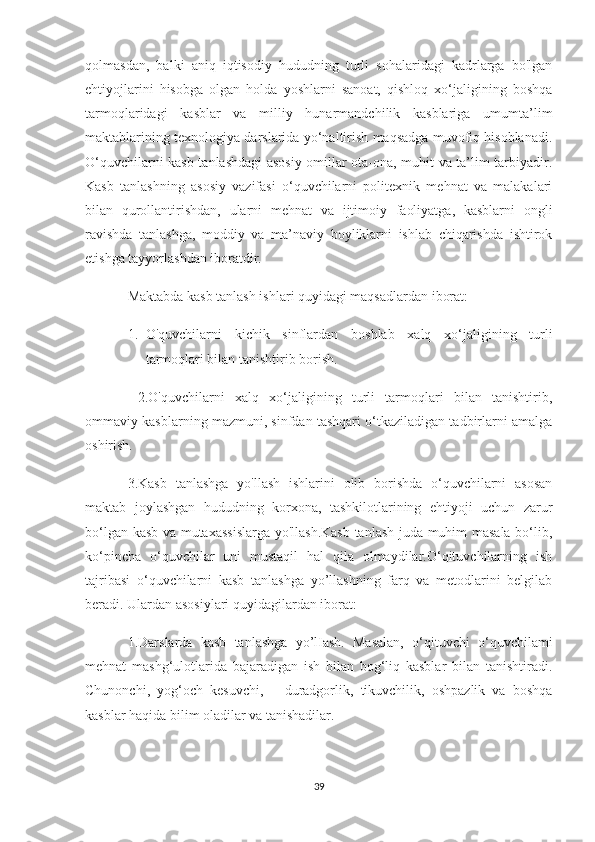 qolmasdan,   balki   aniq   iqtisodiy   hududning   turli   sohalaridagi   kadrlarga   bo'lgan
ehtiyojlarini   hisobga   olgan   holda   yoshlarni   sanoat,   qishloq   xo‘jaligining   boshqa
tarmoqlaridagi   kasblar   va   milliy   hunarmandchilik   kasblariga   umumta’lim
maktablarining texnologiya darslarida yo‘naltirish maqsadga muvofiq hisoblanadi.
O‘quvchilarni kasb tanlashdagi asosiy omillar ota-ona, muhit va ta’lim-tarbiyadir.
Kasb   tanlashning   asosiy   vazifasi   o‘quvchilarni   politexnik   mehnat   va   malakalari
bilan   qurollantirishdan,   ularni   mehnat   va   ijtimoiy   faoliyatga,   kasblarni   ongli
ravishda   tanlashga,   moddiy   va   ma’naviy   boyliklarni   ishlab   chiqarishda   ishtirok
etishga tayyorlashdan iboratdir.
Maktabda kasb tanlash ishlari quyidagi maqsadlardan iborat: 
1. O'quvchilarni   kichik   sinflardan   boshlab   xalq   xo‘jaligining   turli
tarmoqlari bilan tanishtirib borish.
  2.O'quvchilarni   xalq   xo‘jaligining   turli   tarmoqlari   bilan   tanishtirib,
ommaviy kasblarning mazmuni, sinfdan tashqari o‘tkaziladigan tadbirlarni amalga
oshirish. 
3.Kasb   tanlashga   yo'llash   ishlarini   olib   borishda   o‘quvchilarni   asosan
maktab   joylashgan   hududning   korxona,   tashkilotlarining   ehtiyoji   uchun   zarur
bo‘lgan kasb va mutaxassislarga yo'llash.Kasb tanlash juda muhim masala bo‘lib,
ko‘pincha   o‘quvchilar   uni   mustaqil   hal   qila   olmaydilar.O‘qituvchilarning   ish
tajribasi   o‘quvchilarni   kasb   tanlashga   yo’llashning   farq   va   metodlarini   belgilab
beradi. Ulardan asosiylari quyidagilardan iborat:
1.Darslarda   kasb   tanlashga   yo’lIash.   Masalan,   o‘qituvchi   o‘quvchilami
mehnat   mashg‘ulotlarida   bajaradigan   ish   bilan   bog‘liq   kasblar   bilan   tanishtiradi.
Chunonchi,   yog‘och   kesuvchi,       duradgorlik,   tikuvchilik,   oshpazlik   va   boshqa
kasblar haqida bilim oladilar va tanishadilar. 
39 