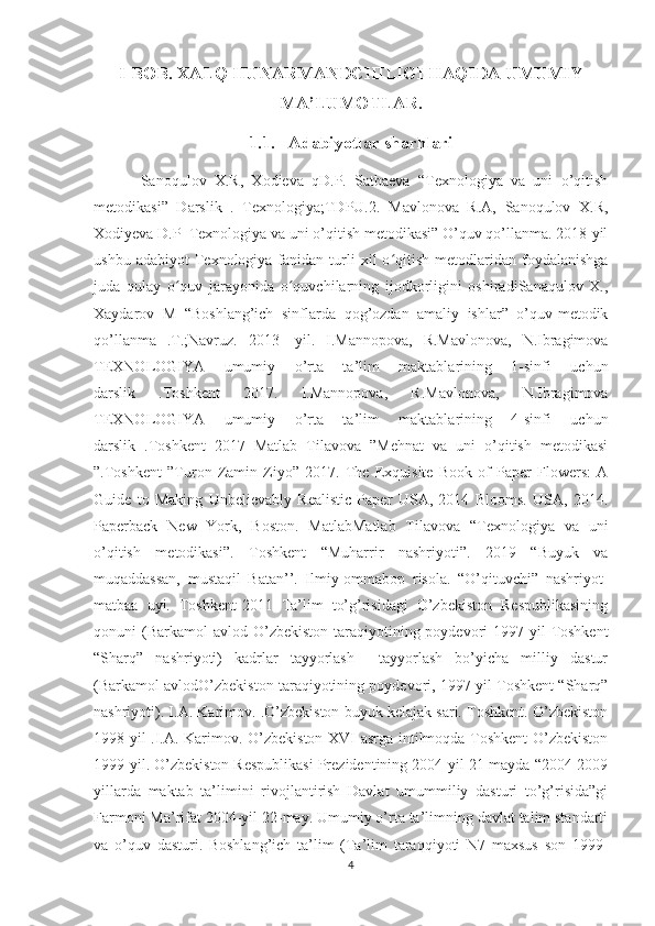 I-BOB.   XALQ   HUNARMANDCHILIGI   HAQIDA   UMUMIY
MA’LUMOTLAR.
1.1. Adabiyotlar sharhlari
Sanoqulov   X.R,   Xodieva   qD.P.   Satbaeva   “Texnologiya   va   uni   o’qitish
metodikasi”   Darslik   .   Texnologiya;TDPU.2.   Mavlonova   R.A,   Sanoqulov   X.R,
Xodiyeva D.P  Texnologiya va uni o’qitish metodikasi” O’quv qo’llanma. 2018-yil
ushbu  adabiyot  Texnologiya  fanidan  turli  xil  o qitish   metodlaridan  foydalanishgaʻ
juda   qulay   o quv   jarayonida   o quvchilarning   ijodkorligini   oshiradiSanaqulov   X.,	
ʻ ʻ
Xaydarov   M   “Boshlang’ich   sinflarda   qog’ozdan   amaliy   ishlar”   o’quv-metodik
qo’llanma   .T.;Navruz.   2013-   yil.   I.Mannopova,   R.Mavlonova,   N.Ibragimova
TEXNOLOGIYA   umumiy   o’rta   ta’lim   maktablarining   1-sinfi   uchun
darslik   .Toshkent   2017.   I.Mannopova,   R.Mavlonova,   N.Ibragimova
TEXNOLOGIYA   umumiy   o’rta   ta’lim   maktablarining   4-sinfi   uchun
darslik   .Toshkent   2017   Matlab   Tilavova   ”Mehnat   va   uni   o’qitish   metodikasi
”.Toshkent   ”Turon   Zamin   Ziyo”   2017.   The   Exquisite   Book   of   Paper   Flowers:   A
Guide   to   Making   Unbelievably   Realistic   Paper   USA,   2014   Blooms.   USA,   2014.
Paperback   New   York,   Boston.   MatlabMatlab   Tilavova   “Texnologiya   va   uni
o’qitish   metodikasi”.   Toshkent   “Muharrir   nashriyoti”.   2019   “Buyuk   va
muqaddassan,   mustaqil   Batan’’.   Ilmiy-ommabop   risola.   “O’qituvchi”   nashriyot-
matbaa   uyi.   Toshkent-2011   Ta’lim   to’g’risidagi   O’zbekiston   Respublikasining
qonuni  (Barkamol  avlod  O’zbekiston  taraqiyotining  poydevori  1997-yil   Toshkent
“Sharq”   nashriyoti)   kadrlar   tayyorlash     tayyorlash   bo’yicha   milliy   dastur
(Barkamol avlodO’zbekiston taraqiyotining poydevori, 1997-yil Toshkent “Sharq”
nashriyoti). I.A. Karimov. .O’zbekiston buyuk kelajak sari. Toshkent. O’zbekiston
1998-yil .I.A. Karimov. O’zbekiston XVI asrga intilmoqda Toshkent  O’zbekiston
1999-yil. O’zbekiston Respublikasi Prezidentining 2004-yil 21-mayda “2004-2009
yillarda   maktab   ta’limini   rivojlantirish   Davlat   umummiliy   dasturi   to’g’risida”gi
Farmoni Ma’rifat 2004-yil 22-may. Umumiy o’rta ta’limning davlat talim standarti
va   o’quv   dasturi.   Boshlang’ich   ta’lim   (Ta’lim   taraqqiyoti   N7   maxsus   son   1999-
4 