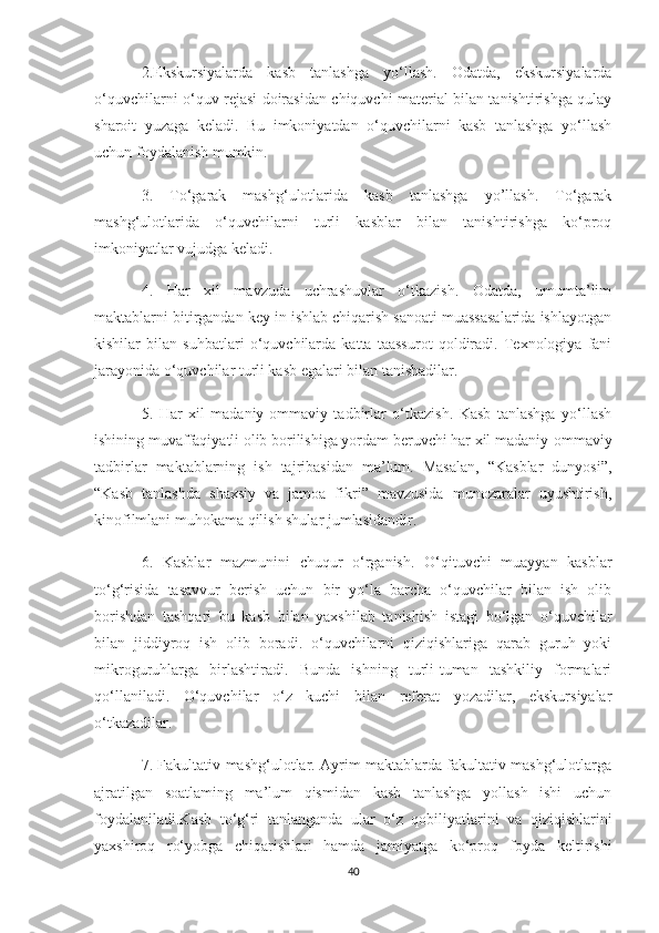 2.Ekskursiyalarda   kasb   tanlashga   yo‘llash.   Odatda,   ekskursiyalarda
o‘quvchilarni o‘quv rejasi doirasidan chiquvchi material bilan tanishtirishga qulay
sharoit   yuzaga   keladi.   Bu   imkoniyatdan   o‘quvchilarni   kasb   tanlashga   yo‘llash
uchun foydalanish mumkin. 
3.   To‘garak   mashg‘ulotlarida   kasb   tanlashga   yo’llash.   To‘garak
mashg‘ulotlarida   o‘quvchilarni   turli   kasblar   bilan   tanishtirishga   ko‘proq
imkoniyatlar vujudga keladi. 
4.   Har   xil   mavzuda   uchrashuvlar   o‘tkazish.   Odatda,   umumta’lim
maktablarni bitirgandan key in ishlab chiqarish sanoati muassasalarida ishlayotgan
kishilar   bilan   suhbatlari   o‘quvchilarda   katta   taassurot   qoldiradi.   Texnologiya   fani
jarayonida o‘quvchilar turli kasb egalari bilan tanishadilar. 
5.   Har   xil   madaniy-ommaviy   tadbirlar   o‘tkazish.   Kasb   tanlashga   yo‘llash
ishining muvaffaqiyatli olib borilishiga yordam beruvchi har xil madaniy-ommaviy
tadbirlar   maktablarning   ish   tajribasidan   ma’lum.   Masalan,   “Kasblar   dunyosi”,
“Kasb   tanlashda   shaxsiy   va   jamoa   fikri”   mavzusida   munozaralar   uyushtirish,
kinofilmlani muhokama qilish shular jumlasidandir. 
6.   Kasblar   mazmunini   chuqur   o‘rganish.   O‘qituvchi   muayyan   kasblar
to‘g‘risida   tasavvur   berish   uchun   bir   yo‘la   barcha   o‘quvchilar   bilan   ish   olib
borishdan   tashqari   bu   kasb   bilan   yaxshilab   tanishish   istagi   bo‘lgan   o‘quvchilar
bilan   jiddiyroq   ish   olib   boradi.   o‘quvchilarni   qiziqishlariga   qarab   guruh   yoki
mikroguruhlarga   birlashtiradi.   Bunda   ishning   turli-tuman   tashkiliy   formalari
qo‘llaniladi.   O‘quvchilar   o‘z   kuchi   bilan   referat   yozadilar,   ekskursiyalar
o‘tkazadilar. 
7. Fakultativ mashg‘ulotlar. Ayrim maktablarda fakultativ mashg‘ulotlarga
ajratilgan   soatlaming   ma’lum   qismidan   kasb   tanlashga   yollash   ishi   uchun
foydalaniladi.Kasb   to‘g‘ri   tanlanganda   ular   o‘z   qobiliyatlarini   va   qiziqishlarini
yaxshiroq   ro‘yobga   chiqarishlari   hamda   jamiyatga   ko‘proq   foyda   keltirishi
40 