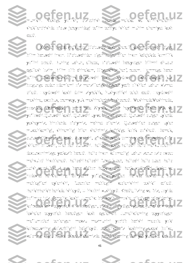 mumkin.   Kasbga   yo‘llsh,   qiziqtirish   hamda   malaka   va   ko‘nikmalarini
shakllantirishda   o‘quv   jarayonidagi   ta’lim-tarbiya   ishlari   muhim   ahamiyat   kasb
etadi.
Kasblar haqida ma’lumot. O'qituvchi  kasbi  sharafli kasb. O'qituvchi bizga
bilim   beruvchi   inson.   O‘qituvchidan   olgan   bilimi   bilan   inson   kelajakda   komillik
yo‘lini   topadi.   Buning   uchun,   albatta,   o‘qituvchi   berayotgan   bilimni   chuqur
egallash   lozim.   Bilim   olib   chinakam,   O'rganamiz   harf,   raqam.   Hammaga   berar
ta’lim,   О ‘qituvchi-muallim.   Haydovchi   kasbi.   Haydovchi   -   erta   tongdan   kun
botgunga   qadar   odamlami   o‘z   manzillariga   bexatar   yetib   olishlari   uchun   xizmat
qiladi.   Haydovchi   kasbi   doim   ziyraklik,   hushyorlikni   talab   etadi.   Haydovchi
mashina,   avtobus,   tramvay,   yuk   mashinalarini   boshqaradi.   MashinadaMashinada,
poezdda,   Tramvayda   -   temir   izda   Ziyrak,   mohir   haydovchi,   Tashir   yuk   va
yo‘lovchi.Quruvchi kasbi. Quruvchi uy va binolar quradi. Quruvchi qurgan uylarda
yashaymiz,   binolarda   o‘qiymiz,   mehnat   qilamiz.   Quruvchilar   qurgan   uylar
mustahkamligi,   shinamligi   bilan   shahrimiz   ko‘rkiga   ko'rk   qo‘shadi.   Demak,
quruvchilik   sharafli   kasb.   Suvoqchi,   g‘ishtteruvchi,   tomni   yorib   beruvchi.   Ko‘p
ishlarni biluvchi, Ular bari quruvchi. Baliqchi  kasbi  Baliqchi  baliq mahsulotlarini
dasturxonimizga   yetkazib   beradi.   Baliq   inson   salomatligi   uchun   zarur   oziq-ovqat
mahsuloti   hisoblanadi.   BaliqchiBaliqchi   fursat   kutar,   Baliqchi   baliq   tutar.   Baliq
tutish   vaqti   bor,   Bunga   berar   e’tibor   Bank   xodimi   Bank   xodimlari,   davlat   va
nodavlat   banklarining   faoliyatini   yo‘lga   qo‘yadilar.   Bankda   davlatning   pul
mablag‘lari   aylanishi,   fuqarolar   mablagini   saqlanishini   tashkil   etiladi.
BankirBankir bankda ishlaydi, U hisobni xushlaydi. Kredit, lizing va foiz, Joyida
bo‘lmoq   joiz.   Jurnalist   kasbi.   Jurnalist   biz   sevib   tomosha   qiladigan   televideniya
ko‘rsatuvlarini tayyorlab olib boradigan, qiziqib o‘qiydigan gazeta-jurnallarimizga
lavhalar   tayyorlab   beradigan   kasb   egalaridir.   Jurnalistlaming   tayyorlagan
ma’lumotlari   tanlangan   mavzu   mazmunini   yoritib   berishi   maqola   yoki
ko'rsatuvning   dolzarbligini   belgilaydi.   Jurnalist   o‘z   kasbining   ustasi   bo'lsa,
xalqning   ongi,   bilimi   oshadi.Yurtimizda   jurnalistlarning   faoliyat   yuritishi   uchun
41 