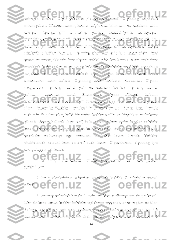 uchragan   sanaladi.   O’yin   yakunida   g’oliblar   aniqlanadi.   O’yinning   diagnostik
imkoniyatlari.   O’quvchilarning   kasblar   to’g’risida   bilimlarni   va   kasblarni   tahlil
etishga   o’rganganligini   aniqlashga   yordam   beradi.O’yinda   uchraydigan
qiyinchiliklar:   “Kasbni   top”   o’yini   nisbatan   ancha   murakkab   o’yin   sanaladi.   Shu
sababli,   o’yin   davomida   ishtirokchilar   mag’lubiyatga   ko’p   uchrayversalar,   bunga
odatlanib   qoladilar.   Natijada   o’yinning   ahamiyati   yo’qoladi.   Agar   o’yin   ijrosi
yaxshi chiqmasa, ikkinchi bora o’yinni tashkil etish kerak emas. Agar topshiriqqa
murakkab   kasb   taqdim   etilsa,   uning   ba'zi   bandlar   bo’yicha   tavsiflash   qiyinchilik
tug’diradi.   SHuning   uchun   tavsiflash   qiyin   bo’lgan   bandlar   boshqalari   bilan
almashtirish   lozim   bo’ladi.   O’yinning   takomillashtirish   istiqbollari:   O’yinni
rivojlantirishning   eng   maqbul   yo’li   va   kasblarni   tasiflashning   eng   optimal
yo’llarini   topishdan   iborat.   Shuningdek,   o’yinni   o’tkazish   tartibini
takomillashtirish   ham   lozim.   O’yin   bosqichlari.   Tayyorlov   bosqichi:   O yindanʻ
oldin   o’quvchilar   “kasblar   formulasi”   bilan   tanishtiriladi.   Bunda   faqat   formula
tushuntirilib   qolmasdan,   balki   bir   necha   kasblar   sinf   bilan   birgalikda   muhokama
qilinadi.   Ayrim   hollarda   faqat   sinf,   balki   psixolog   ham   ayrim   bandlar   bo’yicha
kasbni  tavsiflashda  muammoga duch kelishi  mumkin. Bu hollarda kasblar  haqida
yetarlicha   ma'lumotga   ega   emaslikni   tan   olish   lozim.   Hattoki   kichkina
shubhalanish   holatini   ham   bartaraf   etish   lozim.   O’quvchilarni   o’yinning   ijro
etishga tayyorlash kerak. 
1.   Sinfning   oldida   kasblar   formulasi   yoki   kasblarni   tahlil   etish   jadvali
turishi lozim. 
2.Guruh   a’zolarining   ixtiyoriga   ko’ra   uch   kishilik   Guruhchalar   tashkil
etiladi. 
3.Umumiy  yo’nalish   berish:   "Hozir   uch  kishi  auditoriyadan  chiqib  ketadi.
Ular sinfxona uchun kasblar  bo’yicha topishmoq tayyorladilar va taqdim etadilar.
So’ngra   tashqaridagi   uch   kishi   sinfxonaga   kiradi.   Sinf   a'zolarining   har   biri   3-5
daqiqa   davomida   kasbning   tahlil   etish   sxemasi   bo’yicha   ularni   kuzatadi.   3-5
44 