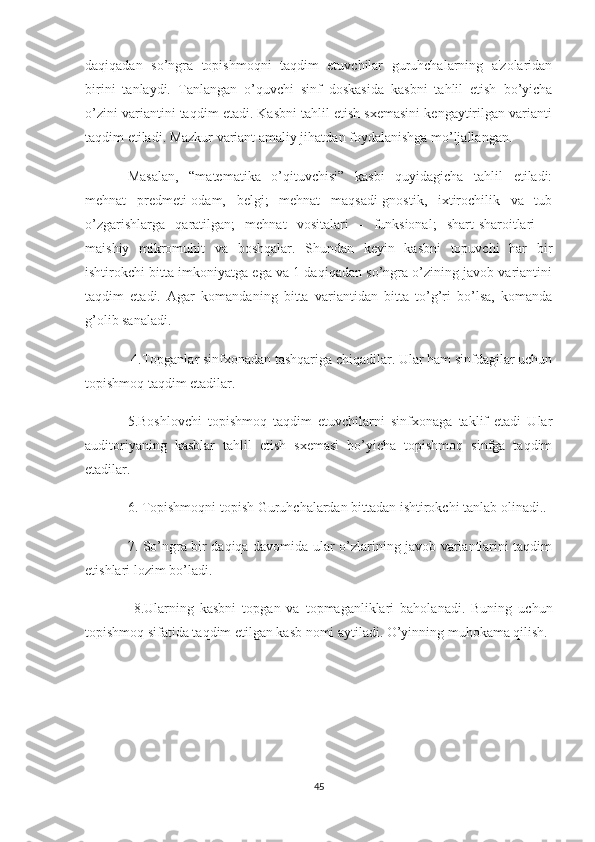 daqiqadan   so’ngra   topishmoqni   taqdim   etuvchilar   guruhchalarning   a'zolaridan
birini   tanlaydi.   Tanlangan   o’quvchi   sinf   doskasida   kasbni   tahlil   etish   bo’yicha
o’zini variantini taqdim etadi. Kasbni tahlil etish sxemasini kengaytirilgan varianti
taqdim etiladi. Mazkur variant amaliy jihatdan foydalanishga mo’ljallangan.
Masalan,   “matematika   o’qituvchisi”   kasbi   quyidagicha   tahlil   etiladi:
mehnat   predmeti-odam,   belgi;   mehnat   maqsadi-gnostik,   ixtirochilik   va   tub
o’zgarishlarga   qaratilgan;   mehnat   vositalari   -   funksional;   shart-sharoitlari   –
maishiy   mikromuhit   va   boshqalar.   Shundan   keyin   kasbni   topuvchi   har   bir
ishtirokchi bitta imkoniyatga ega va 1 daqiqadan so’ngra o’zining javob variantini
taqdim   etadi.   Agar   komandaning   bitta   variantidan   bitta   to’g’ri   bo’lsa,   komanda
g’olib sanaladi.
 4.Topganlar sinfxonadan tashqariga chiqadilar. Ular ham sinfdagilar uchun
topishmoq taqdim etadilar. 
5.Boshlovchi   topishmoq   taqdim   etuvchilarni   sinfxonaga   taklif   etadi   Ular
auditoriyaning   kasblar   tahlil   etish   sxemasi   bo’yicha   topishmoq   sinfga   taqdim
etadilar. 
6. Topishmoqni topish Guruhchalardan bittadan ishtirokchi tanlab olinadi.. 
7. So’ngra bir daqiqa davomida ular o’zlarining javob variantlarini taqdim
etishlari lozim bo’ladi.
  8.Ularning   kasbni   topgan   va   topmaganliklari   baholanadi.   Buning   uchun
topishmoq sifatida taqdim etilgan kasb nomi aytiladi. O’yinning muhokama qilish.
45 