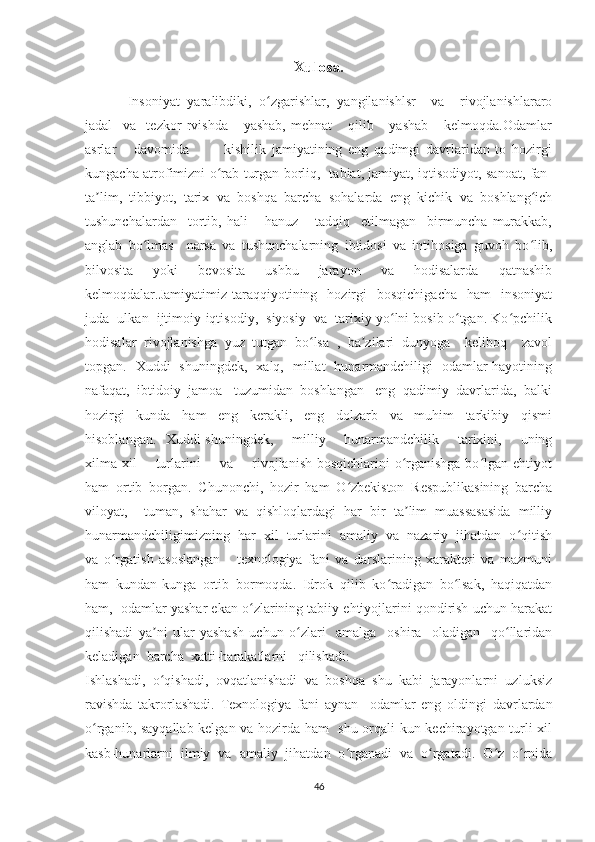 Xulosa.
Insoniyat   yaralibdiki,   o zgarishlar,   yangilanishlsr     va     rivojlanishlararoʻ
jadal     va     tezkor   rvishda       yashab,   mehnat       qilib       yashab       kelmoqda.Odamlar
asrlar       davomida             kishilik   jamiyatining   eng   qadimgi   davrlaridan   to   hozirgi
kungacha atrofimizni o rab turgan borliq,   tabiat, jamiyat, iqtisodiyot, sanoat, fan-	
ʻ
ta lim,   tibbiyot,   tarix   va   boshqa   barcha   sohalarda   eng   kichik   va   boshlang ich	
ʼ ʻ
tushunchalardan     tortib,   hali       hanuz       tadqiq     etilmagan     birmuncha   murakkab,
anglab   bo lmas     narsa   va   tushunchalarning   ibtidosi   va   intihosiga   guvoh   bo lib,	
ʻ ʻ
bilvosita     yoki     bevosita     ushbu     jarayon     va     hodisalarda     qatnashib
kelmoqdalar.Jamiyatimiz  taraqqiyotining    hozirgi    bosqichigacha    ham    insoniyat
juda  ulkan  ijtimoiy-iqtisodiy,  siyosiy  va  tarixiy yo lni bosib o tgan. Ko pchilik	
ʻ ʻ ʻ
hodisalar   rivojlanishga   yuz   tutgan   bo lsa   ,   ba zilari   dunyoga     keliboq     zavol	
ʻ ʼ
topgan.   Xuddi   shuningdek,   xalq,   millat   hunarmandchiligi   odamlar hayotining
nafaqat,  ibtidoiy  jamoa   tuzumidan  boshlangan   eng  qadimiy  davrlarida,  balki
hozirgi     kunda     ham     eng     kerakli,     eng     dolzarb     va     muhim     tarkibiy     qismi
hisoblangan.   Xuddi shuningdek,       milliy       hunarmandchilik       tarixini,       uning
xilma-xil        turlarini        va       rivojlanish bosqichlarini  o rganishga  bo lgan ehtiyot	
ʻ ʻ
ham   ortib   borgan.   Chunonchi,   hozir   ham   O zbekiston   Respublikasining   barcha	
ʻ
viloyat,     tuman,   shahar   va   qishloqlardagi   har   bir   ta lim   muassasasida   milliy	
ʼ
hunarmandchiligimizning  har  xil  turlarini  amaliy  va  nazariy  jihatdan  o qitish	
ʻ
va   o rgatish   asoslangan       texnologiya   fani   va   darslarining   xarakteri   va   mazmuni	
ʻ
ham   kundan-kunga   ortib   bormoqda.   Idrok   qilib   ko radigan   bo lsak,   haqiqatdan	
ʻ ʻ
ham,  odamlar yashar ekan o zlarining tabiiy ehtiyojlarini qondirish uchun harakat	
ʻ
qilishadi   ya ni   ular   yashash   uchun   o zlari     amalga     oshira     oladigan     qo llaridan	
ʼ ʻ ʻ
keladigan  barcha  xatti-harakatlarni   qilishadi: 
Ishlashadi,  o qishadi,  ovqatlanishadi  va  boshqa  shu  kabi  jarayonlarni  uzluksiz
ʻ
ravishda   takrorlashadi.   Texnologiya   fani   aynan     odamlar   eng   oldingi   davrlardan
o rganib, sayqallab kelgan va hozirda ham   shu orqali kun kechirayotgan turli xil	
ʻ
kasb-hunarlarni   ilmiy   va   amaliy   jihatdan   o rganadi   va   o rgatadi.   O z   o rnida	
ʻ ʻ ʻ ʻ
46 