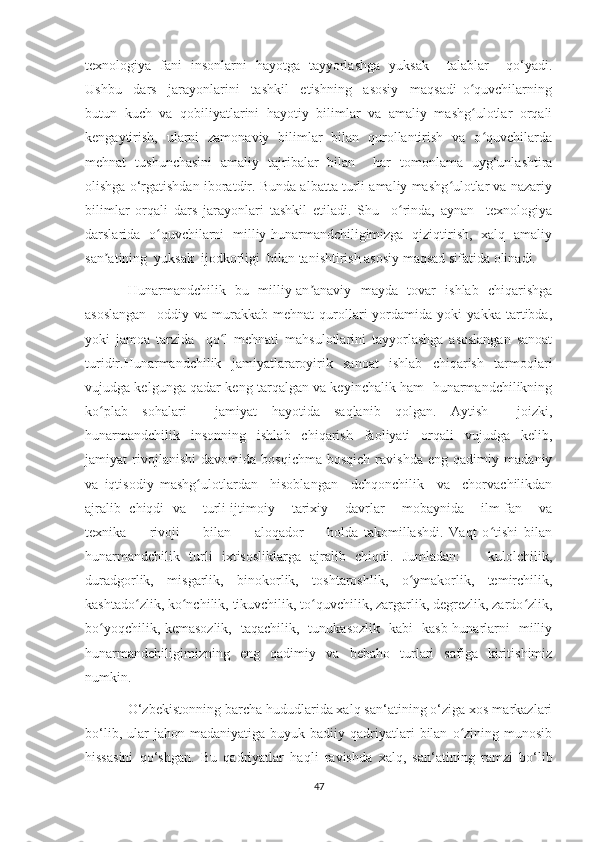 texnologiya   fani   insonlarni   hayotga   tayyorlashga   yuksak     talablar     qo‘yadi.
Ushbu     dars     jarayonlarini     tashkil     etishning     asosiy     maqsadi   o quvchilarningʻ
butun   kuch   va   qobiliyatlarini   hayotiy   bilimlar   va   amaliy   mashg ulotlar   orqali
ʻ
kengaytirish,   ularni   zamonaviy   bilimlar   bilan   qurollantirish   va   o quvchilarda	
ʻ
mehnat   tushunchasini   amaliy   tajribalar   bilan     har   tomonlama   uyg‘unlashtira
olishga o‘rgatishdan iboratdir. Bunda albatta turli amaliy mashg ulotlar va nazariy	
ʻ
bilimlar   orqali   dars   jarayonlari   tashkil   etiladi.   Shu     o rinda,   aynan     texnologiya	
ʻ
darslarida   o quvchilarni   milliy hunarmandchiligimizga   qiziqtirish,   xalq   amaliy	
ʻ
san atining  yuksak  ijodkorligi  bilan tanishtirish asosiy maqsad sifatida olinadi.	
ʼ
Hunarmandchilik   bu   milliy-an anaviy   mayda   tovar   ishlab   chiqarishga	
ʼ
asoslangan     oddiy   va   murakkab   mehnat   qurollari   yordamida   yoki   yakka   tartibda,
yoki   jamoa   tarzida     qo l   mehnati   mahsulotlarini   tayyorlashga   asoslangan   sanoat	
ʻ
turidir.Hunarmandchilik   jamiyatlararoyirik   sanoat   ishlab   chiqarish   tarmoqlari
vujudga kelgunga qadar keng tarqalgan va keyinchalik ham  hunarmandchilikning
ko plab   sohalari     jamiyat   hayotida   saqlanib   qolgan.   Aytish     joizki,	
ʻ
hunarmandchilik     insonning     ishlab     chiqarish     faoliyati     orqali     vujudga     kelib,
jamiyat   rivojlanishi   davomida   bosqichma-bosqich   ravishda   eng   qadimiy   madaniy
va   iqtisodiy   mashg ulotlardan     hisoblangan   –dehqonchilik     va     chorvachilikdan	
ʻ
ajralib  chiqdi  va      turli ijtimoiy      tarixiy     davrlar      mobaynida     ilm-fan     va
texnika         rivoji         bilan         aloqador         holda   takomillashdi.   Vaqt   o tishi   bilan	
ʻ
hunarmandchilik   turli   ixtisosliklarga   ajralib   chiqdi.   Jumladan:       kulolchilik,
duradgorlik,   misgarlik,   binokorlik,   toshtaroshlik,   o ymakorlik,   temirchilik,	
ʻ
kashtado zlik, ko nchilik, tikuvchilik, to quvchilik, zargarlik, degrezlik, zardo zlik,	
ʻ ʻ ʻ ʻ
bo yoqchilik, kemasozlik,   taqachilik,   tunukasozlik   kabi   kasb-hunarlarni   milliy	
ʻ
hunarmandchiligimizning   eng   qadimiy   va   bebaho   turlari   safiga   kiritishimiz
numkin. 
O‘zbekistonning barcha hududlarida xalq san‘atining o‘ziga xos markazlari
bo‘lib,  ular   jahon  madaniyatiga  buyuk  badiiy  qadriyatlari   bilan   o zining  munosib	
ʻ
hissasini   qo‘shgan.   Bu   qadriyatlar   haqli   ravishda   xalq,   san‘atining   ramzi   bo‘lib
47 