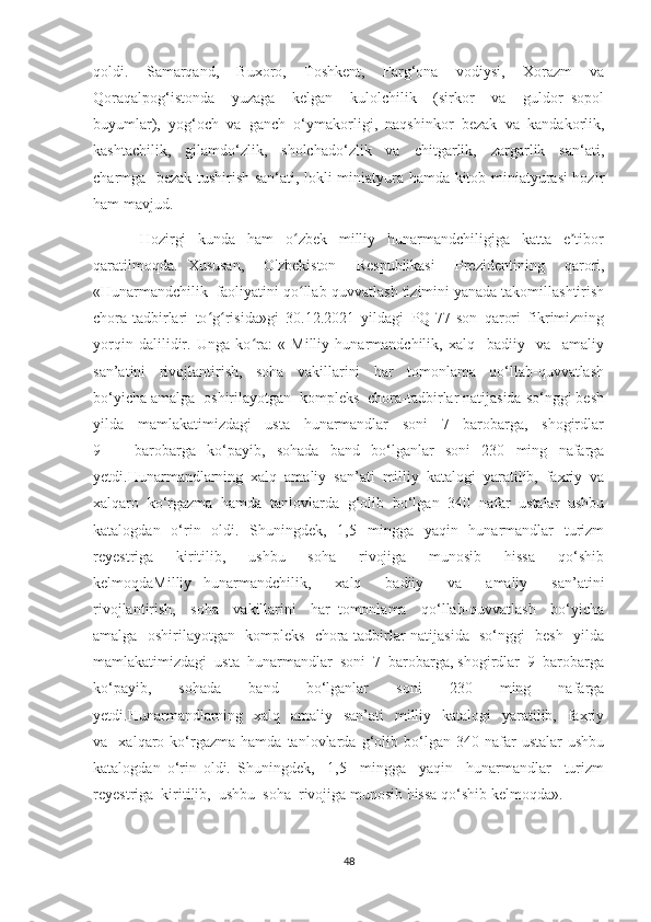 qoldi.   Samarqand,   Buxoro,   Toshkent,   Farg‘ona   vodiysi,   Xorazm   va
Qoraqalpog‘istonda     yuzaga     kelgan     kulolchilik     (sirkor     va     guldor   sopol
buyumlar),  yog‘och  va  ganch  o‘ymakorligi,  naqshinkor  bezak  va  kandakorlik,
kashtachilik,     gilamdo‘zlik,     sholchado‘zlik     va     chitgarlik,     zargarlik     san‘ati,
charmga   bezak tushirish san‘ati, lokli miniatyura hamda kitob miniatyurasi hozir
ham mavjud.
Hozirgi     kunda     ham     o zbek     milliy     hunarmandchiligiga     katta     e tiborʻ ʼ
qaratilmoqda.   Xususan,     O'zbekiston     Respublikasi     Prezidentining     qarori,
«Hunarmandchilik  faoliyatini qo llab-quvvatlash tizimini yanada takomillashtirish
ʻ
chora-tadbirlari   to g risida»gi   30.12.2021   yildagi   PQ-77-son   qarori   fikrimizning	
ʻ ʻ
yorqin   dalilidir.   Unga   ko ra:   «   Milliy   hunarmandchilik,   xalq     badiiy     va     amaliy	
ʻ
san’atini     rivojlantirish,     soha     vakillarini     har     tomonlama     qo‘llab-quvvatlash
bo‘yicha amalga  oshirilayotgan  kompleks  chora-tadbirlar natijasida so‘nggi besh
yilda   mamlakatimizdagi   usta   hunarmandlar   soni   7   barobarga,   shogirdlar
9       barobarga   ko‘payib,   sohada   band   bo‘lganlar   soni   230   ming   nafarga
yetdi.Hunarmandlarning   xalq   amaliy   san’ati   milliy   katalogi   yaratilib,   faxriy   va
xalqaro   ko‘rgazma   hamda   tanlovlarda   g‘olib   bo‘lgan   340   nafar   ustalar   ushbu
katalogdan   o‘rin   oldi.   Shuningdek,   1,5   mingga   yaqin   hunarmandlar   turizm
reyestriga     kiritilib,     ushbu     soha     rivojiga     munosib     hissa     qo‘shib
kelmoqdaMilliy   hunarmandchilik,     xalq     badiiy     va     amaliy     san’atini
rivojlantirish,     soha     vakillarini     har   tomonlama     qo‘llab-quvvatlash     bo‘yicha
amalga   oshirilayotgan   kompleks   chora-tadbirlar natijasida   so‘nggi   besh   yilda
mamlakatimizdagi  usta  hunarmandlar  soni  7  barobarga, shogirdlar  9  barobarga
ko‘payib,     sohada     band     bo‘lganlar     soni     230     ming     nafarga
yetdi.Hunarmandlarning   xalq   amaliy   san’ati    milliy   katalogi    yaratilib,   faxriy
va    xalqaro  ko‘rgazma   hamda   tanlovlarda  g‘olib  bo‘lgan   340  nafar   ustalar   ushbu
katalogdan   o‘rin   oldi.   Shuningdek,     1,5     mingga     yaqin     hunarmandlar     turizm
reyestriga  kiritilib,  ushbu  soha  rivojiga munosib hissa qo‘shib kelmoqda».
48 