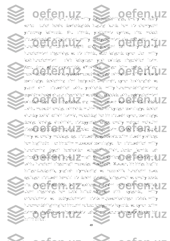 Haqiqatdan  ham,  o zbek  milliy   hunarmandchiligiga,   amaliy   va   badiiyʻ
san at     turlari   barcha   davrlardagidek   bugungi   kunda   ham   o z   ahamiyatini	
ʼ ʻ
yo qotmay   kelmoqda.   Shu   o rinda,   yoshlarimiz   ayniqsa,   o rta   maktab
ʻ ʻ ʻ
o quvchilarida     milliyligimizni,   milliy   qadriyatlarimizni   aks   ettiruvchi     xalq
ʻ
hunarmandchiligi     turlarini     targ ib     etish,     yoshlarni     turli     milliy     kasb     va	
ʻ
hunarlarimizni  o rganishga  va  o z  o rnida,  vaqti  kelganda  aynan  ular    milliy	
ʻ ʻ ʻ
kasb-hunarlarimizni         o sib     kelayotgan     yosh     avlodga     o rgatishlari     lozim.	
ʻ ʻ
Zero,   dono   xalqimiz aytganidek:    «Yoshlikda    olingan   bilim  –toshga    o yilgan	
ʻ
naqsh  kabidir  ».  Ushbu  yuksak maqsadni  amalga  oshirishda    ta lim  sohasida	
ʼ
texnologiya   darslarining   o rni   beqiyosdir. Chunonchi,   aynan   boshlang ich   va	
ʻ ʻ
yuqori     sinf         o quvchilari     ushbu     yoshlarida     milliy   hunarmandchiligimizning	
ʻ
qaysidir sohasini chuqur o rganishlari va albatta, kelajakda ushbu qadriyatlarimizni	
ʻ
avlodlarimizga   ham   o rgatishlari   eng   muhim   ustuvor   vazifalarimizdan biridir.	
ʻ
Ushbu maqsadni  amalga oshirishda  muhim  omil  bo layotgan texnologiya darslari	
ʻ
shunday   tashkil   etilishi   lozimki,   maktabdagi   har   bir   o quvchi   aynan,   texnologiya	
ʻ
darsiga   kirishga   shoshilishi,   o zitayyorlab   kelgan   amaliy   mehnati   mahsulini	
ʻ
o zgacha tarzda taqdim etishga   harakat   qilmog i   lozim.   Bunda   albatta,   yuqori	
ʻ ʻ
ilmiy  va  amaliy  malakaga  ega  o qituvchiga va bevosita ta lim oluvchi yoshlarga	
ʻ ʼ
ham bog liqdir.  Har bir ta lim muassasasi texnologiya   fan  o qituvchilari  milliy	
ʻ ʼ ʻ
hunarlarning     deyarli     barchasidan     xabardor     bo lishi,   ulardan     kamida     uch	
ʻ
to rttasini  mukammal  tarzda    bilmog i  va  o quvchilarga  ham  dars jarayonida	
ʻ ʻ ʻ
ushbu   hunarlarni   o rgatmog i   maqsadga   muvofiqdir.   Xususan,   bir-biriga   bog liq	
ʻ ʻ ʻ
bo lganduradgorlik,     yog och     o ymakorligi     va     naqqoshlik     hunarlarini     puxta	
ʻ ʻ ʻ
egallagan   o qituvchi   bemalol   o z   darsini   qiziqarli,   ko rgazmali   va   amaliy   tarzda	
ʻ ʻ ʻ
o ta   olishi,   o quvchilarda   ushbu   kasblarga   qiziqishni   orttirish   bilan   birgalikda	
ʻ ʻ
ularni   o rganishga   ham   turtki   bo ladi.   Xulosa     qilib     aytganda,     milliy	
ʻ ʻ
an analarimiz     va     qadriyatlarimizni     o zids   mujassamlashtirgan   o zbek   milliy	
ʼ ʻ ʻ
hunarmandchiligining har bir turini nafaqat jamiyatimiz hayotida  va  aynan  ta lim	
ʼ
tizimida   o rgatish  va   o rganish  biz  uchun   eng   zarur ta limiy vazifalardan biri	
ʻ ʻ ʼ
bo lib qoladi.	
ʻ
49 