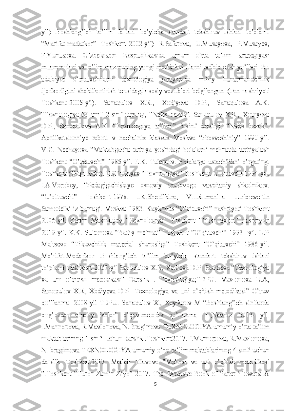 yil)   Boshlang’ich   ta’lim   fanlari   bo’yicha   standart   tekshiruv   ishlari   to’plami
“Marifat-madatkor”   Toshkent-2002-yil)   R.Safarova,   U.Musayeva,   P.Musayev,
F.Yunusova.   O’zbekiston   Respublikasida   umum   o’rta   ta’lim   strategiyasi
muammolari va ta’lim mazmuning yangi moddalari ularni tadbiq etish yo’llari. Bu
adabiyot   o qituvchilarni   texnologiya   jarayonida   milliy   hunarmandchilikʻ
ijodkorligini shakillantirish terisidagi asosiy vazifalari belgilangan. (Fan nashriyoti
Toshkent-2005-yil).   Sanaqulov   X.R.,   Xodiyeva   D.P.,   Sanaqulova   A.K.
“Texnologiya   ta’limi”   2-sinf   darsligi,   “Nafis   bezak”.   Sanaqulov   X.R.,   Xodiyeva
D.P.,   Sanaqulova   A.K.   “Texnologiya   ta’limi”   3-sinf   darsligi.   “Nafis   bezak”.
Applikatsionniye   raboti   v   nachalnix   klassax   Moskva   “Prosveshiniy”   1990-yil.
V.G.   Nechayova   “Maktabgacha   tarbiya   yoshidagi   bolalarni   mehnatda   tarbiyalash
Toshkent   “O’qituvchi”   1985-yil.   E.K.   Tulamov.   Bolalarga   ustachilikni   o’rgating.
Toshkent (O’qituvchi). E.G’o’ziyev “Texnologiya” Toshkent. O’qituvchi 1994-yil.
I.A.Vorobey,   “Pedagigichiskiye   osnoviy   trudovogo   vaspitaniy   shkolnikov.
“O’qituvchi”   Toshkent-1978.   I.K.Sheplikina,   V.I.Romanina.   L.Pеrеvеrtin
Sаmоdеlki iz bumаgi. Mоskvа 1983. Kaykovus “O’qituvchi” nashriyoti Toshkent
2006-yil.   Karim   Maxmudov   “Texnologiya”   Toshkent   “Yosh   avlod”   nashriyoti
2019-yil.   K.K.   Sultonova   “Badiy   mehnat”   Toshkent   ”O’qituvchi”   1993-   yil.   L.P
Maltsevo   “Tikuvchilik   material   shunosligi”   Toshkent   “O’qituvchi”   1986-yil.
Mа’rifаt-Mаdаdkоr   Bоshlаng’ich   tа’lim   bo’yichа   stаndаrt   tеkshiruv   ishlаri
to’plаmi Toshkent 2002-yil Sanoqulov X.R, Xodieva D.P. Satbaeva “Texnologiya
va   uni   o’qitish   metodikasi”   Darslik   .   Texnologiya;TDPU.   Mavlonova   R.A,
Sanoqulov   X.R,   Xodiyeva   D.P     Texnologiya   va   uni   o’qitish   metodikasi”   O’quv
qo’llanma.   2018-yil   TDPU.   Sanaqulov   X.,   Xaydarov   M   “Boshlang’ich   sinflarda
qog’ozdan   amaliy   ishlar”   o’quv-metodik   qo’llanma   .T.;Navruz.   2013-   yil.
I.Mannopova, R.Mavlonova, N.Ibragimova TEXNOLOGIYA umumiy o’rta ta’lim
maktablarining 1-sinfi uchun darslik .Toshkent2017. I.Mannopova, R.Mavlonova,
N.Ibragimova TEXNOLOGIYA umumiy o’rta ta’lim maktablarining 4-sinfi uchun
darslik   .Toshkent2017.   Matlab   Tilavova   ”Mehnat   va   uni   o’qitish   metodikasi
”.Toshkent   ”Turon   Zamin   Ziyo”   2017.   The   Exquisite   Book   of   Paper   Flowers:   A
5 