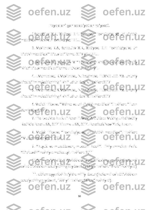 Foydalanilgan adabiyotlar ro’yxati.
1.Sanoqulov   X.R,   Xodieva   D.P.   Satbaeva   “Texnologiya   va   uni   o’qitish
metodikasi” Darslik . Texnologiya;TDPU.
2.   Mavlonova   R.A,   Sanoqulov   X.R,   Xodiyeva   D.P     Texnologiya   va   uni
o’qitish metodikasi” O’quv qo’llanma. 2018-yil TDPU. 
3.   Sanaqulov   X.,   Xaydarov   M   “Boshlang’ich   sinflarda   qog’ozdan   amaliy
ishlar” o’quv-metodik qo’llanma .T.;Navruz. 2013- yil. 
4.   I.Mannopova,   R.Mavlonova,   N.Ibragimova   TEXNOLOGIYA   umumiy
o’rta ta’lim maktablarining 1-sinfi uchun darslik .Toshkent2017 
5.   I.Mannopova,   R.Mavlonova,   N.Ibragimova   TEXNOLOGIYA   umumiy
o’rta ta’lim maktablarining 4-sinfi uchun darslik .Toshkent2017 
6. Matlab Tilavova ”Mehnat va uni o’qitish metodikasi ”.Toshkent ”Turon
Zamin Ziyo” 2017. 
7. The Exquisite Book of Paper Flowers: A Guide to Making Unbelievably
Realistic Paper USA, 2014 Blooms. USA, 2014. Paperback New York, Boston. 
8.   Matlab   Tilavova   “Texnologiya   va   uni   o’qitish   metodikasi”.   Toshkent
“Muharrir nashriyoti”. 2019 
9.   “Buyuk   va   muqaddassan,   mustaqil   Batan’’.   Ilmiy-ommabop   risola.
“O’qituvchi” nashriyot-matbaa uyi. Toshkent-2011 
10.Ta’lim   to’g’risidagi   O’zbekiston   Respublikasining   qonuni   (Barkamol
avlod O’zbekiston taraqiyotining poydevori 1997-yil Toshkent “Sharq” nashriyoti)
  11. adrlarr tayyorlash bo’yicha milliy dastur (Barkamol avlodO’zbekiston
taraqiyotining poydevori, 1997-yil Toshkent “Sharq” nashriyoti). 
50 