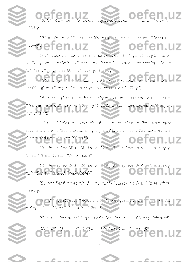 12. I.A. Karimov. .O’zbekiston buyuk kelajak sari. Toshkent. O’zbekiston
1998-yil 
13.I.A. Karimov. O’zbekiston XVI asrga intilmoqda Toshkent O’zbekiston
1999-yil. 
14.O’zbekiston   Respublikasi   Prezidentining   2004-yil   21-mayda   “2004-
2009   yillarda   maktab   ta’limini   rivojlantirish   Davlat   umummiliy   dasturi
to’g’risida”gi Farmoni Ma’rifat 2004-yil 22-may.
15.Umumiy   o’rta   ta’limning   davlat   talim   standarti   va   o’quv   dasturi.
Boshlang’ich ta’lim (Ta’lim taraqqiyoti N7 maxsus son 1999- yil) 
16. Boshlang’ich ta’lim fanlari bo’yicha standart tekshiruv ishlari to’plami
“Marifat-madatkor”   Toshkent-2002-yil)   R.Safarova,   U.Musayeva,   P.Musayev,
F.Yunusova.
  17.   O’zbekiston   Respublikasida   umum   o’rta   ta’lim   strategiyasi
muammolari   va   ta’lim   mazmuning   yangi   moddalari   ularni   tadbiq   etish   yo’llari.
(Fan nashriyoti Toshkent-2005-yil) 
18.   Sanaqulov   X.R.,   Xodiyeva   D.P.,   Sanaqulova   A.K.   “Texnologiya
ta’limi” 2-sinf darsligi, “Nafis bezak”  
19.   Sanaqulov   X.R.,   Xodiyeva   D.P.,   Sanaqulova   A.K.   “Texnologiya
ta’limi” 3-sinf darsligi. “Nafis bezak”
20.   Applikatsionniye   raboti   v   nachalnix   klassax   Moskva   “Prosveshiniy”
1990-yil
  21. V.G. Nechayova “Maktabgacha  tarbiya yoshidagi  bolalarni  mehnatda
tarbiyalash Toshkent “O’qituvchi” 1985-yil 
22. E.K. Tulamov. Bolalarga ustachilikni o’rgating. Toshkent (O’qituvchi)
23. E.G’o’ziyev “Texnologiya” Toshkent. O’qituvchi 1994-yil. 
51 