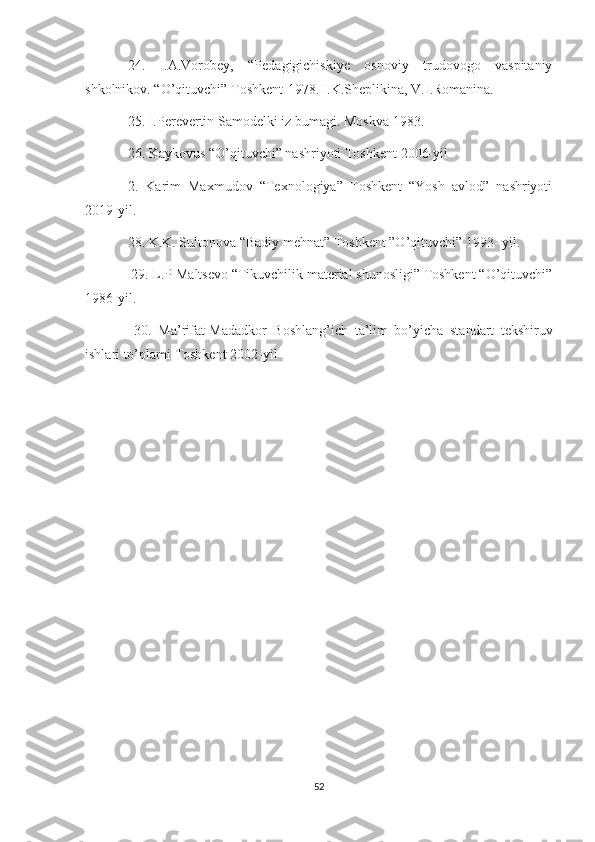 24.   I.A.Vorobey,   “Pedagigichiskiye   osnoviy   trudovogo   vaspitaniy
shkolnikov. “O’qituvchi” Toshkent-1978. I.K.Sheplikina, V.I.Romanina. 
25. I.P е r е v е rtin S а m о d е lki iz bum а gi. M о skv а  1983. 
26. Kaykovus “O’qituvchi” nashriyoti Toshkent 2006-yil 
2.   Karim   Maxmudov   “Texnologiya”   Toshkent   “Yosh   avlod”   nashriyoti
2019-yil. 
28. K.K. Sultonova “Badiy mehnat” Toshkent ”O’qituvchi” 1993- yil.
 29. L.P Maltsevo “Tikuvchilik material shunosligi” Toshkent “O’qituvchi”
1986-yil.
  30.   M а ’rif а t-M а d а dk о r   B о shl а ng’ich   t а ’lim   bo’yich а   st а nd а rt   t е kshiruv
ishl а ri to’pl а mi Toshkent 2002-yil
52 