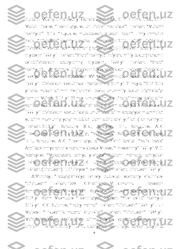 Guide   to   Making   Unbelievably   Realistic   Paper   USA,   2014   Blooms.   USA,   2014.
Matlab   Tilavova   “Texnologiya   va   uni   o’qitish   metodikasi”.   Toshkent   “Muharrir
nashriyoti”.   2019.   “Buyuk   va   muqaddassan,   mustaqil   Batan’’.   Ilmiy-ommabop
risola.   “O’qituvchi”   nashriyot-matbaa   uyi.   Toshkent-2011.   Ta’lim   to’g’risidagi
O’zbekiston Respublikasining qonuni (Barkamol avlod O’zbekiston taraqiyotining
poydevori 1997-yil Toshkent “Sharq” nashriyot  bo’yicha milliy dastur (Barkamol
avlodO’zbekiston   taraqiyotining   poydevori,   1997-yil   Toshkent   “Sharq”
nashriyoti).  I.A. Karimov. .O’zbekiston buyuk kelajak sari. Toshkent. O’zbekiston
1998-yil   I.A. Karimov. O’zbekiston XVI asrga intilmoqda Toshkent O’zbekiston
1999-yil. O’zbekiston Respublikasi Prezidentining 2004-yil 21-mayda “2004-2009
yillarda   maktab   ta’limini   rivojlantirish   Davlat   umummiliy   dasturi   to’g’risida”gi
Farmoni Ma’rifat 2004-yil 22-may. UmumiyUmumiy o’rta ta’limning davlat talim
standarti va o’quv dasturi. Boshlang’ich ta’lim (Ta’lim taraqqiyoti N7 maxsus son
1999- yil O’zbekiston Respublikasida umum o’rta ta’lim strategiyasi muammolari
va ta’lim mazmuning yangi moddalari ularni tadbiq etish yo’llari. (Fan nashriyoti
Toshkent-2005-yil   Sanaqulov   X.R.,   Xodiyeva   D.P.,   Sanaqulova   A.K.
“Texnologiya   ta’limi”   2-sinf   darsligi,   “Nafis   bezak”.   Sanaqulov   X.R.,   Xodiyeva
D.P.,   Sanaqulova   A.K.   “Texnologiya   ta’limi”   3-sinf   darsligi.   “Nafis   bezak”
Applikatsionniye raboti v nachalnix klassax Moskva “Prosveshiniy” 1990-yil V.G.
Nechayova   “Maktabgacha   tarbiya   yoshidagi   bolalarni   mehnatda   tarbiyalash
Toshkent   “O’qituvchi”   1985-yil.   E.K.   Tulamov.   Bolalarga   ustachilikni   o’rgating.
Toshkent (O’qituvchi). E.G’o’ziyev “Texnologiya” Toshkent. O’qituvchi 1994-yil.
.   I.A.Vorobey,   “Pedagigichiskiye   osnoviy   trudovogo   vaspitaniy   shkolnikov.
“O’qituvchi”   Toshkent-1978.   I.K.Sheplikina,   V.I.Romanina.   .   I.Pеrеvеrtin
Sаmоdеlki iz bumаgi. Mоskvа 1983. . Kaykovus “O’qituvchi” nashriyoti Toshkent
2006-yil   Karim   Maxmudov   “Texnologiya”   Toshkent   “Yosh   avlod”   nashriyoti
2019-yil.   K.K.   Sultonova   “Badiy   mehnat”   Toshkent   ”O’qituvchi”   1993-   yil.   L.P
Maltsevo   “Tikuvchilik   material   shunosligi”   Toshkent   “O’qituvchi”   1986-yil.
Mа’rifаt-Mаdаdkоr   Bоshlаng’ich   tа’lim   bo’yichа   stаndаrt   tеkshiruv   ishlаri
to’plаmi   Toshkent   2002-yil   ushbu   adabiyotlar   Texnologiya   darslari   jarayonida
6 