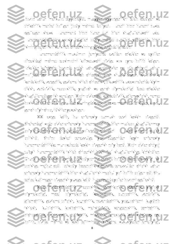 Bozor   uchun   mahsulot   tayyorlaydi,   muayyan   tayyorgarlikni   talab   etadigan   va
tirikchilik   manbai   bo’lgan   ijodiy   mehnat   faoliyati.   Hunarli   biror   hunarni   puxta
egallagan   shaxs.   Hunarmand   biror   hunar   turi   bilan   shug’ullanuvchi   usta.
Hunarmandchilikning   asosiy   belgilari   oddiy   mehnat   qurollari   yordamida   biror
ishning   bajarilishi   va   ishlab   chiqarishning   yakka   tartibdaligidadir.
Hunarmandchilik   musulmon   jamiyatida   azaldan   erkaklar   va   ayollar
o’rtasidagi   mehnat   taqsimotini   ko’rsatuvchi   o’ziga   xos   oyna   bo’lib   kelgan.
Erkaklar   ko’pincha   bozorda   sotish   uchun,   xotin-qizlar   esa   oila   ehtiyoji   uchun
mo’ljallangan   mahsulotlarni   ishlab   chiqarish   bilan   shug’ullangan.   Kulolchilik,
kandakorlik,   zargarlik,   gazlama   ishlab chiqarish, tikuvchilik ustaxonalarida kiyim
tikish,   zardo’zlik,   naqqoshlik,   yog’och   va   ganch   o’ymakorligi   faqat   erkaklar
shug’ullanadigan ish sanalgan. Xotin-qizlar esa kashtado’zlik, gilam   to’qish, namat
bosish bilan band bo’lgan. Ular   shuningdek, arzon   paxta   matolar   to’qishgan,   sopol,
ganch   o’yinchoq,   idishlar   yasashgan.
XX   asrga   kelib,   bu   an‘anaviy   turmush   tarzi   keskin   o’zgardi.
Shahardagi   xotin-qizlar   an‘anaviy   hunarmandchilik   bilan   mutlaqo   shug’ullanmay
qo’yishdi,   chekka   qishloqlardagi   ayollargina   ajdodlari             kasb-korlarini   saqlab
qolishdi.   Sho’ro   davlati   tanazzulga   yuz   tutganidan   keyin   an‘anaviy
hunarmandchilikka munosabatda  keskin   o’zgarish   ro’y   berdi.   Xotin-qizlar   ehtiyoj
tufayli   hunarmandchilik   ishlab   chiqarishi   bilan   faol   shug’ullanishga   kirishdilar.
Chunki   sobiq   sho’ro   davrida   iqtisodiyotning   barbod   bo’lishi   barchani   yangi   ish
topishga   majbur   etdi.   Iqtisodiy   beqarorlik   sharoitida   tanazzuldan   chiqish   uchun
an‘anaviy hunarmandchilik bilan shug’ullanish maqbul   yo’l   bo’lib   qolgan   edi.   Shu
tariqa   kutilmagan   o’zgarish   yuzaga   keldi     hunarmand   ayollar   bozorni   egallashdi.
Xalq   hunarmandchiligi   naqqoshlik,   ganchkorlik,   zargarlik,   yog’och
o ymakorligi,ʻ   metal   o ymakorligi,	ʻ   kashtachilik,   quroqchilik,   zardo’zlik,
gilamchilik,   gazlama   to qish,	
‟   ko„nchilik,   pazandachilik,   yog„ochlarni   kuydirib
ishlash,   kulolchilik,   kosibchilik,   mahsido’zlik,   sangtaroshlik,   temirchilik,
pichoqchilik,   anjomsozlik,   qulfsozlik,   misgarlik,   ignasozlik   kabi   sohalarga   ega
bo’lib,   o’zida   mehnat   va   kasb   ta‘limining   ko’pgina   xususiyatlari   amaliyligi,
8 