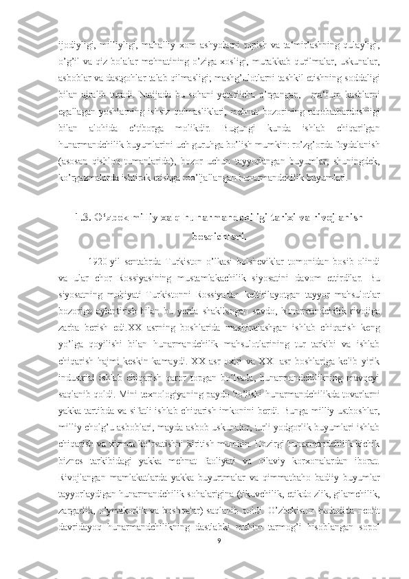 ijodiyligi,   milliyligi,   mahalliy   xom   ashyolarni   topish   va   ta‘mirlashning   qulayligi,
o’g’il   va  qiz  bolalar   mehnatining  o’ziga   xosligi,  murakkab   qurilmalar,  uskunalar,
asboblar   va   dastgohlar   talab   qilmasligi;   mashg’ulotlarni   tashkil   etishning   soddaligi
bilan   ajralib   turadi.   Natijada   bu   sohani   yetarlicha   o’rgangan,       ma‘lum   kasblarni
egallagan   yoshlarning   ishsiz   qolmasliklari,   mehnat   bozorining   raqobatbardoshligi
bilan   alohida   e‘tiborga   molikdir.   Bugungi   kunda   ishlab   chiqarilgan
hunarmandchilik buyumlarini   uch guruhga bo’lish mumkin: ro’zg’orda foydalanish
(asosan   qishloq   tumanlarida),   bozor   uchun   tayyorlangan   buyumlar,   shuningdek,
ko’rgazmalarda   ishtirok   etishga   mo’ljallangan   hunarmandchilik   buyumlari.
1.3.   O‘zbek milliy xalq hunarmandchiligi tarixi va   rivojlanish
bosqichlari.
1920-yil   sentabrda   Turkiston   o’lkasi   bolsheviklar   tomonidan   bosib   olindi
va   ular   chor   Rossiyasining   mustamlakachilik   siyosatini   davom   ettirdilar.   Bu
siyosatning   mohiyati   Turkistonni   Rossiyadan   keltirilayotgan   tayyor   mahsulotlar
bozoriga   aylantirish   bilan   bu   yerda   shakllangan   savdo,   hunarmandchilik   rivojiga
zarba   berish   edi.XX   asrning   boshlarida   mashinalashgan   ishlab   chiqarish   keng
yo’lga   qoyilishi   bilan   hunarmandchilik   mahsulotlarining   tur   tarkibi   va   ishlab
chiqarish   hajmi   keskin   kamaydi.   XX   asr   oxiri   va   XXI   asr   boshlariga   kelib   yirik
industrial   ishlab   chiqarish   qaror   topgan   bo lsada,   hunarmandchilikning   mavqeyiʻ
saqlanib qoldi. Mini texnologiyaning paydo bo’lishi hunarmandchilikda tovarlarni
yakka tartibda va sifatli ishlab chiqarish imkonini berdi. Bunga milliy ustboshlar,
milliy cholg’u asboblari, mayda asbob-uskunalar, turli yodgorlik buyumlari ishlab
chiqarish va xizmat ko’rsatishni kiritish mumkin. Hozirgi hunarmandchilik kichik
biznes   tarkibidagi   yakka   mehnat   faoliyati   va   oilaviy   korxonalardan   iborat.
Rivojlangan   mamlakatlarda   yakka   buyurtmalar   va   qimmatbaho   badiiy   buyumlar
tayyorlaydigan hunarmandchilik sohalarigina (tikuvchilik, etikdo zlik, gilamchilik,
zargarlik,   o’ymakorlik   va   boshqalar)   saqlanib   qoldi.   O’zbekiston   hududida   neolit
davridayoq   hunarmandchilikning   dastlabki   muhim   tarmog’i   hisoblangan   sopol
9 