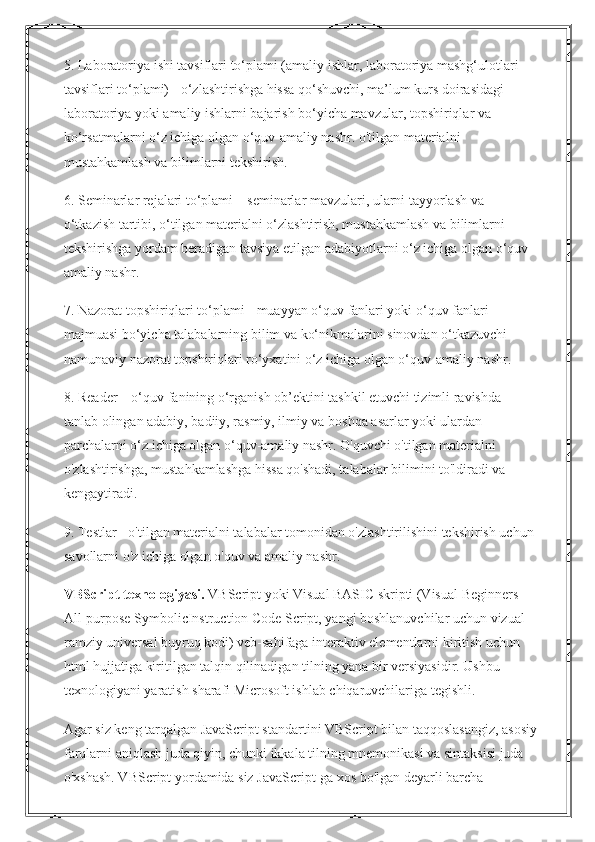 5. Laboratoriya ishi tavsiflari to‘plami (amaliy ishlar, laboratoriya mashg‘ulotlari 
tavsiflari to‘plami) - o‘zlashtirishga hissa qo‘shuvchi, ma’lum kurs doirasidagi 
laboratoriya yoki amaliy ishlarni bajarish bo‘yicha mavzular, topshiriqlar va 
ko‘rsatmalarni o‘z ichiga olgan o‘quv-amaliy nashr. o'tilgan materialni 
mustahkamlash va bilimlarni tekshirish.
6. Seminarlar rejalari to‘plami – seminarlar mavzulari, ularni tayyorlash va 
o‘tkazish tartibi, o‘tilgan materialni o‘zlashtirish, mustahkamlash va bilimlarni 
tekshirishga yordam beradigan tavsiya etilgan adabiyotlarni o‘z ichiga olgan o‘quv-
amaliy nashr.
7. Nazorat topshiriqlari to‘plami - muayyan o‘quv fanlari yoki o‘quv fanlari 
majmuasi bo‘yicha talabalarning bilim va ko‘nikmalarini sinovdan o‘tkazuvchi 
namunaviy nazorat topshiriqlari ro‘yxatini o‘z ichiga olgan o‘quv-amaliy nashr.
8. Reader – o‘quv fanining o‘rganish ob’ektini tashkil etuvchi tizimli ravishda 
tanlab olingan adabiy, badiiy, rasmiy, ilmiy va boshqa asarlar yoki ulardan 
parchalarni o‘z ichiga olgan o‘quv-amaliy nashr. O'quvchi o'tilgan materialni 
o'zlashtirishga, mustahkamlashga hissa qo'shadi, talabalar bilimini to'ldiradi va 
kengaytiradi.
9. Testlar - o'tilgan materialni talabalar tomonidan o'zlashtirilishini tekshirish uchun 
savollarni o'z ichiga olgan o'quv va amaliy nashr.
VBScript texnologiyasi.   VBScript yoki Visual BASIC skripti (Visual Beginners 
All-purpose SymbolicInstruction Code Script, yangi boshlanuvchilar uchun vizual 
ramziy universal buyruq kodi) veb-sahifaga interaktiv elementlarni kiritish uchun 
html hujjatiga kiritilgan talqin qilinadigan tilning yana bir versiyasidir. Ushbu 
texnologiyani yaratish sharafi Microsoft ishlab chiqaruvchilariga tegishli.
Agar siz keng tarqalgan JavaScript standartini VBScript bilan taqqoslasangiz, asosiy
farqlarni aniqlash juda qiyin, chunki ikkala tilning mnemonikasi va sintaksisi juda 
o'xshash. VBScript yordamida siz JavaScript-ga xos bo'lgan deyarli barcha  