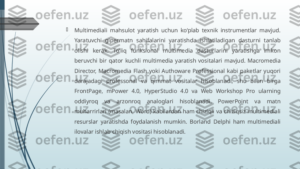 
Multimediali  mahsulot  yaratish  uchun  ko‘plab  texnik  instrumentlar  mavjud.
Yaratuvchi  gipermatn  sahifalarini  yaratishda  ishlatiladigan  dasturni  tanlab 
olishi  kerak.  To‘liq  funksional  multimedia  dasturlarini  yaratishga  imkon 
beruvchi  bir  qator  kuchli  multimedia  yaratish  vositalari  mavjud.  Macromedia 
Director,  Macromedia  Flash  yoki  Authoware  Professional  kabi  paketlar  yuqori 
darajadagi  professonal  va  qimmat  vositalar  hisoblanadi,  shu  bilan  birga 
FrontPage,  mPower  4.0,  HyperStudio  4.0  va  Web  Workshop  Pro  ularning 
oddiyroq  va  arzonroq  analoglari  hisoblanadi.  PowerPoint  va  matn 
muharrirlari (masalan, Word) kabilardan ham chiziqli va chiziqsiz multimediali 
resurslar  yaratishda  foydalanish  mumkin.  Borland  Delphi  ham  multimediali 
ilovalar ishlab chiqish vositasi hisoblanadi.              