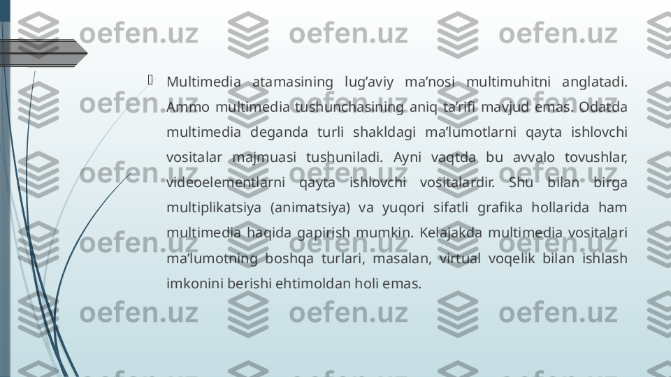 
Multimedia  atamasining  lug’aviy  ma’nosi  multimuhitni  anglatadi. 
Ammo  multimedia  tushunchasining  aniq  ta’rifi  mavjud  emas.  Odatda 
multimedia  deganda  turli  shakldagi  ma’lumotlarni  qayta  ishlovchi 
vositalar  majmuasi  tushuniladi.  Ayni  vaqtda  bu  avvalo  tovushlar, 
videoelementlarni  qayta  ishlovchi  vositalardir.  Shu  bilan  birga 
multiplikatsiya  (animatsiya)  va  yuqori  sifatli  grafika  hollarida  ham 
multimedia  haqida  gapirish  mumkin.  Kelajakda  multimedia  vositalari 
ma’lumotning  boshqa  turlari,  masalan,  virtual  voqelik  bilan  ishlash 
imkonini berishi ehtimoldan holi emas.              