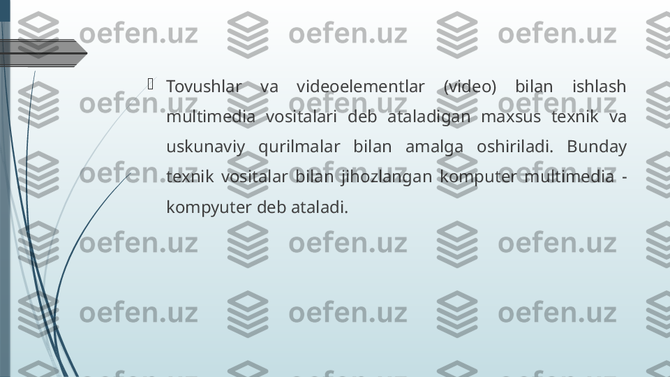 
Tovushlar  va  videoelementlar  (video)  bilan  ishlash 
multimedia  vositalari  deb  ataladigan  maxsus  texnik  va 
uskunaviy  qurilmalar  bilan  amalga  oshiriladi.  Bunday 
texnik  vositalar  bilan  jihozlangan  komputer  multimedia  - 
kompyuter deb ataladi.              