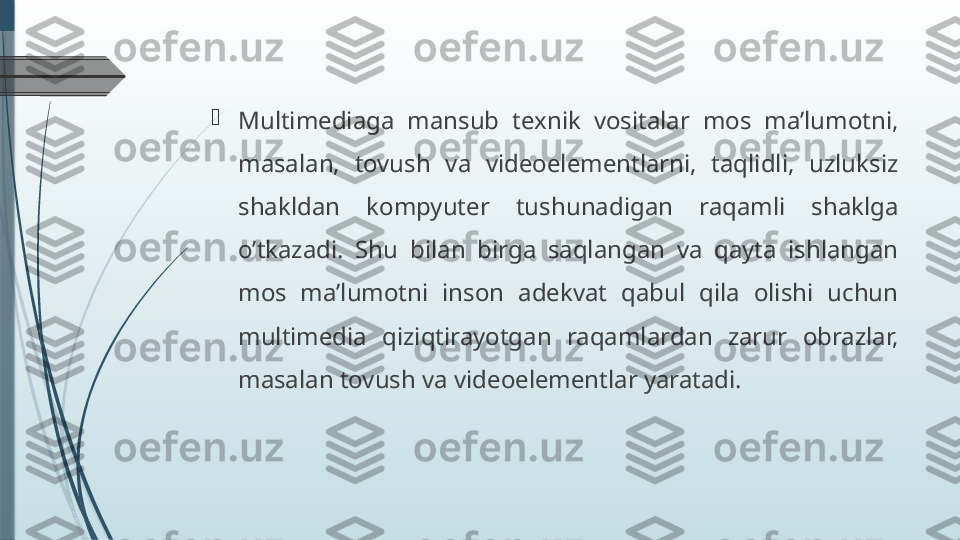 
Multimediaga  mansub  texnik  vositalar  mos  ma’lumotni, 
masalan,  tovush  va  videoelementlarni,  taqlidli,  uzluksiz 
shakldan  kompyuter  tushunadigan  raqamli  shaklga 
o’tkazadi.  Shu  bilan  birga  saqlangan  va  qayta  ishlangan 
mos  ma’lumotni  inson  adekvat  qabul  qila  olishi  uchun 
multimedia  qiziqtirayotgan  raqamlardan  zarur  obrazlar, 
masalan tovush va videoelementlar yaratadi.              