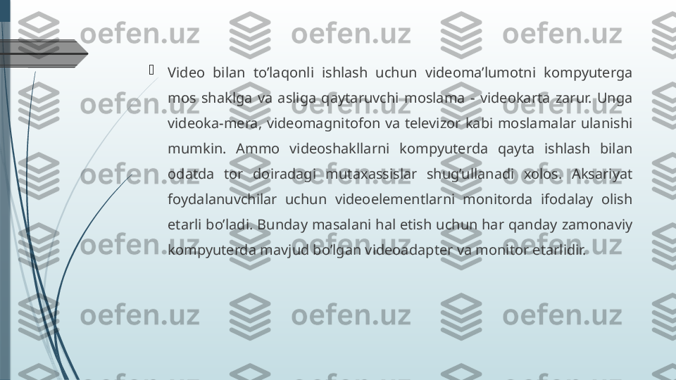 
Video  bilan  to’laqonli  ishlash  uchun  videoma’lumotni  kompyuterga 
mos  shaklga  va  asliga  qaytaruvchi  moslama  -  videokarta  zarur.  Unga 
videoka-mera,  videomagnitofon  va  televizor  kabi  moslamalar  ulanishi 
mumkin.  Ammo  videoshakllarni  kompyuterda  qayta  ishlash  bilan 
odatda  tor  doiradagi  mutaxassislar  shug’ullanadi  xolos.  Aksariyat 
foydalanuvchilar  uchun  videoelementlarni  monitorda  ifodalay  olish 
etarli bo’ladi. Bunday masalani hal etish uchun har qanday zamonaviy 
kompyuterda mavjud bo’lgan videoadapter va monitor etarlidir.              