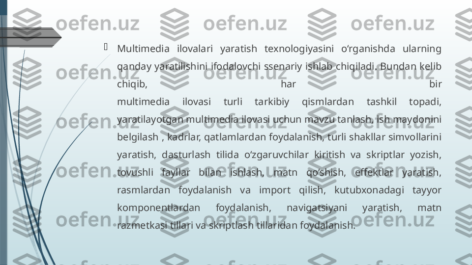 
Multimedia  ilovalari  yaratish  texnologiyasini  o‘rganishda  ularning 
qanday  yaratilishini  ifodalovchi  ssenariy  ishlab  chiqiladi.  Bundan  kelib 
chiqib,  har  bir
multimedia  ilovasi  turli  tarkibiy  qismlardan  tashkil  topadi, 
yaratilayotgan multimedia ilovasi uchun mavzu tanlash, ish maydonini 
belgilash , kadrlar, qatlamlardan foydalanish, turli shakllar simvollarini 
yaratish,  dasturlash  tilida  o‘zgaruvchilar  kiritish  va  skriptlar  yozish, 
tovushli  fayllar  bilan  ishlash,  matn  qo‘shish,  effektlar  yaratish, 
rasmlardan  foydalanish  va  import  qilish,  kutubxonadagi  tayyor 
komponentlardan  foydalanish,  navigatsiyani  yaratish,  matn 
razmetkasi tillari va skriptlash tillaridan foydalanish.              