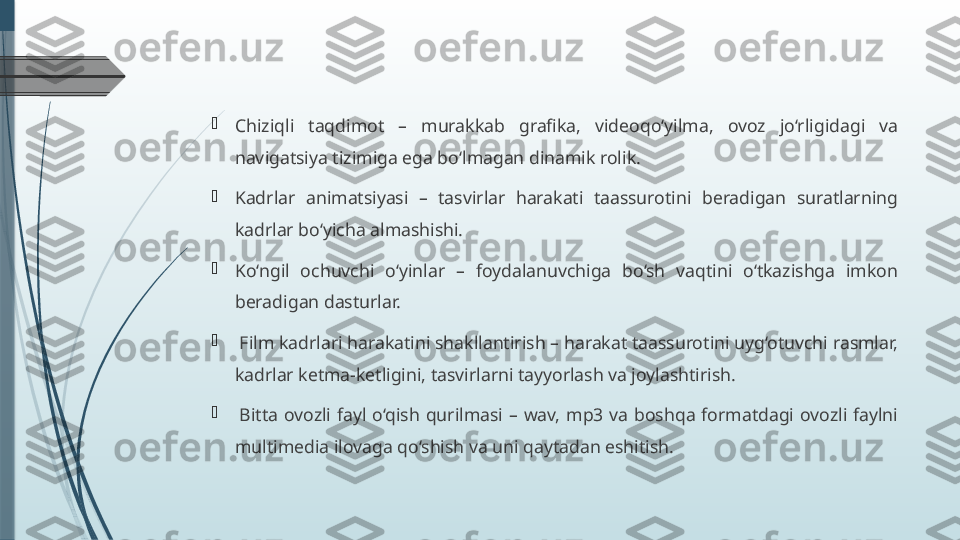 
Chiziqli  taqdimot  –  murakkab  grafika,  videoqo‘yilma,  ovoz  jo‘rligidagi  va 
navigatsiya tizimiga ega bo‘lmagan dinamik rolik.

Kadrlar  animatsiyasi  –  tasvirlar  harakati  taassurotini  beradigan  suratlarning 
kadrlar bo‘yicha almashishi.

Ko‘ngil  ochuvchi  o‘yinlar  –  foydalanuvchiga  bo‘sh  vaqtini  o‘tkazishga  imkon
beradigan dasturlar.

  Film kadrlari harakatini shakllantirish – harakat taassurotini uyg‘otuvchi rasmlar, 
kadrlar ketma-ketligini, tasvirlarni tayyorlash va joylashtirish.

  Bitta  ovozli  fayl  o‘qish  qurilmasi  –  wav,  mp3  va  boshqa  formatdagi  ovozli  faylni 
multimedia ilovaga qo‘shish va uni qaytadan eshitish.              