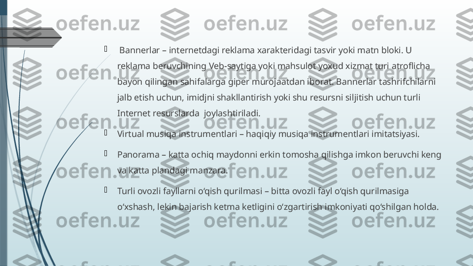 
  Bannerlar – internetdagi reklama xarakteridagi tasvir yoki matn bloki. U 
reklama beruvchining Veb-saytiga yoki mahsulot yoxud xizmat turi atroflicha 
bayon qilingan sahifalarga giper murojaatdan iborat. Bannerlar tashrifchilarni 
jalb etish uchun, imidjni shakllantirish yoki shu resursni siljitish uchun turli 
Internet resurslarda  joylashtiriladi.

Virtual musiqa instrumentlari – haqiqiy musiqa instrumentlari imitatsiyasi.

Panorama – katta ochiq maydonni erkin tomosha qilishga imkon beruvchi keng 
va katta plandagi manzara.

Turli ovozli fayllarni o‘qish qurilmasi – bitta ovozli fayl o‘qish qurilmasiga 
o‘xshash, lekin bajarish ketma ketligini o‘zgartirish imkoniyati qo‘shilgan holda.              