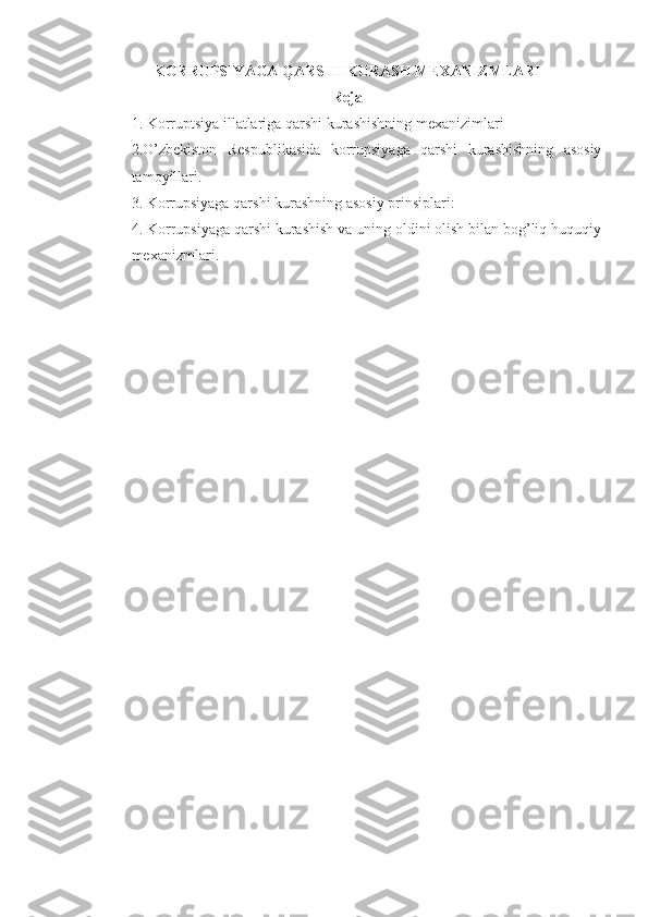 KORRUPSIYAGA QARSHI KURASH MEXANIZMLARI
Reja
1.  Korruptsiya illatlariga qarshi kurashishning mexanizimlari
2. O’zbekiston   Respublikasida   korrupsiyaga   qarshi   kurashishning   asosiy
tamoyillari.
3. Korrupsiyaga qarshi kurashning asosiy prinsiplari:
4.  Korrupsiyaga qarshi kurashish va uning oldini olish bilan bog’liq huquqiy
mexanizmlar i. 
