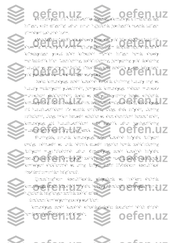 «Korrupsiyaga   oid   huquqbuzarlik»   deganda,   «korrupsiya   alomatlariga   ega
bo’lgan,   sodir   etilganligi   uchun   qonun   hujjatlarida   javobgarlik   nazarda   tutilgan
qilmish»ni tushunish lozim.
«Manfaatlar   to’qnaShuvi»   «shaxsiy   (bevosita   yoki   bilvosita)   manfaatdorlik
shaxsning   mansab   yoki   xizmat   majburiyatlarini   lozim   darajada   bajarishiga   ta’sir
ko’rsatayotgan   yoxud   ta’sir   ko’rsatishi   mumkin   bo’lgan   hamda   shaxsiy
manfaatdorlik   bilan   fuqarolarning,   tashkilotlarning,   jamiyatning   yoki   davlatning
huquqlari   va   qonuniy   manfaatlari   o’rtasida   qarama-qarshilik   yuzaga   kelayotgan
yoki yuzaga kelishi mumkin bo’lgan vaziyat»dir.
Davlat   korrupsiyaga   qarshi   kurashish   sohasida   aholining   huquqiy   ongi   va
huquqiy   madaniyatini   yuksaltirishi,   jamiyatda   korrupsiyaga   nisbatan   murosasiz
munosabatni   shakllantirishi;   davlat   va   jamiyat   hayotining   barcha   sohalarida
korrupsiyaning oldini olishga doir chora-tadbirlarni amalga oshirishi; korrupsiyaga
oid   huquqbuzarliklarni   o’z   vaqtida   aniqlashi,   ularga   chek   qo’yishi,   ularning
oqibatlarini,   ularga   imkon   beruvchi   sabablar   va   shart-sharoitlarni   bartaraf   etishi,
korrupsiyaga   oid   huquqbuzarliklarni   sodir   etganlik   uchun   javobgarlikning
muqarrarligi prinsipini ta’minlashi kerak.
Shuningdek,   qonunda   korrupsiyaga   qarshi   kurashish   bo’yicha   faoliyatni
amalga   oshiruvchi   va   unda   ishtirok   etuvchi   organlar   hamda   tashkilotlarning
faoliyatini   muvofiqlashtirish   uchun   Korrupsiyaga   qarshi   kurashish   bo’yicha
respublika idoralararo komissiyasini tashkil etish ham nazarda tutilgan.  Idoralararo
komissiyani   shakllantirish   va   uning   faoliyati   tartibi   O’zbekiston   Respublikasi
Prezidenti tomonidan belgilanadi.
Qoraqalpog’iston   Respublikasida,   viloyatlarda   va   Toshkent   shahrida
korrupsiyaga   qarshi   kurashish   bo’yicha   hududiy   idoralararo   komissiyalar   qonun
hujjatlarida belgilangan tartibda tashkil etiladi.
Idoralararo komissiyaning asosiy vazifalari:
-   korrupsiyaga   qarshi   kurashish   sohasidagi   davlat   dasturlarini   ishlab   chiqish
hamda amalga oshirishni tashkil etish; 