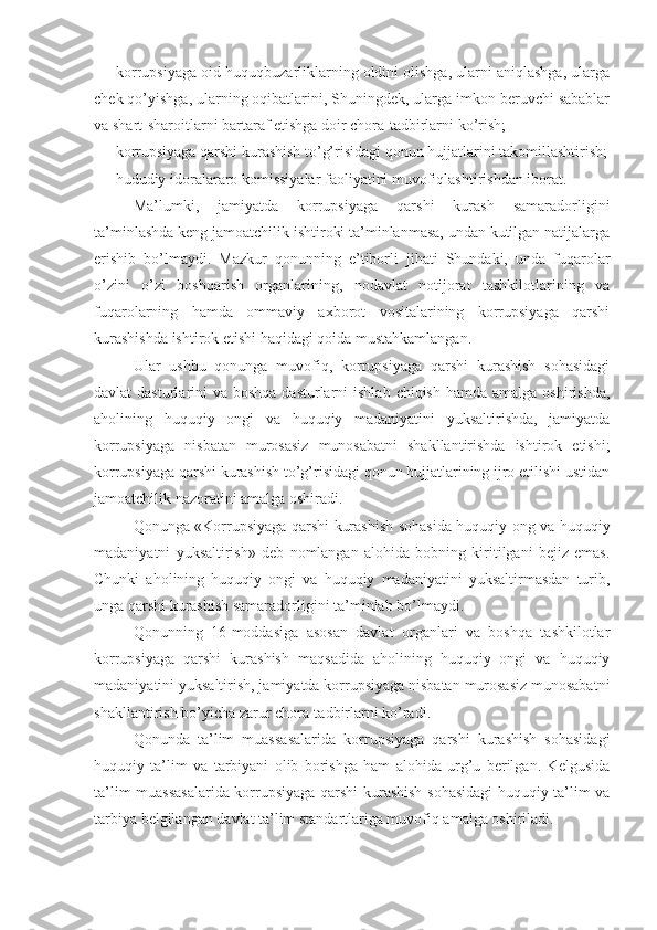 - korrupsiyaga oid huquqbuzarliklarning oldini olishga, ularni aniqlashga, ularga
chek qo’yishga, ularning oqibatlarini, Shuningdek, ularga imkon beruvchi sabablar
va shart-sharoitlarni bartaraf etishga doir chora-tadbirlarni ko’rish;
- korrupsiyaga qarshi kurashish to’g’risidagi qonun hujjatlarini takomillashtirish;
- hududiy idoralararo komissiyalar faoliyatini muvofiqlashtirishdan iborat.
Ma’lumki,   jamiyatda   korrupsiyaga   qarshi   kurash   samaradorligini
ta’minlashda keng jamoatchilik ishtiroki ta’minlanmasa, undan kutilgan natijalarga
erishib   bo’lmaydi.   Mazkur   qonunning   e’tiborli   jihati   Shundaki,   unda   fuqarolar
o’zini   o’zi   boshqarish   organlarining,   nodavlat   notijorat   tashkilotlarining   va
fuqarolarning   hamda   ommaviy   axborot   vositalarining   korrupsiyaga   qarshi
kurashishda ishtirok etishi haqidagi qoida mustahkamlangan.
Ular   ushbu   qonunga   muvofiq,   korrupsiyaga   qarshi   kurashish   sohasidagi
davlat  dasturlarini  va boshqa dasturlarni  ishlab  chiqish hamda amalga  oshirishda,
aholining   huquqiy   ongi   va   huquqiy   madaniyatini   yuksaltirishda,   jamiyatda
korrupsiyaga   nisbatan   murosasiz   munosabatni   shakllantirishda   ishtirok   etishi;
korrupsiyaga qarshi kurashish to’g’risidagi qonun hujjatlarining ijro etilishi ustidan
jamoatchilik nazoratini amalga oshiradi.
Qonunga «Korrupsiyaga qarshi kurashish sohasida huquqiy ong va huquqiy
madaniyatni   yuksaltirish»   deb   nomlangan   alohida   bobning   kiritilgani   bejiz   emas.
Chunki   aholining   huquqiy   ongi   va   huquqiy   madaniyatini   yuksaltirmasdan   turib,
unga qarshi kurashish samaradorligini ta’minlab bo’lmaydi.
Qonunning   16-moddasiga   asosan   davlat   organlari   va   boshqa   tashkilotlar
korrupsiyaga   qarshi   kurashish   maqsadida   aholining   huquqiy   ongi   va   huquqiy
madaniyatini yuksaltirish, jamiyatda korrupsiyaga nisbatan murosasiz munosabatni
shakllantirish bo’yicha zarur chora-tadbirlarni ko’radi.
Qonunda   ta’lim   muassasalarida   korrupsiyaga   qarshi   kurashish   sohasidagi
huquqiy   ta’lim   va   tarbiyani   olib   borishga   ham   alohida   urg’u   berilgan.   Kelgusida
ta’lim muassasalarida korrupsiyaga qarshi kurashish sohasidagi huquqiy ta’lim va
tarbiya belgilangan davlat ta’lim standartlariga muvofiq amalga oshiriladi. 