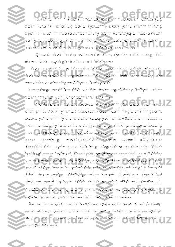 Davlat   ta’limni   boshqarish   organlari   va   ta’lim   muassasalari   korrupsiyaga
qarshi   kurashish   sohasidagi   davlat   siyosatining   asosiy   yo’nalishlarini   inobatga
olgan   holda   ta’lim   muassasalarida   huquqiy   ta’lim   va   tarbiyaga,   mutaxassislarni
kasbiy   tayyorlashning   sifatini   oshirishga,   ta’lim   dasturlarini   doimiy   ravishda
takomillashtirib borishga qaratilgan chora-tadbirlarni ishlab chiqadi.
Qonunda   davlat   boshqaruvi   sohasida   korrupsiyaning   oldini   olishga   doir
chora-tadbirlar quyidagilardan iborat etib belgilangan:
- davlat organlari faoliyatining ochiqligini va ularning hisobdorligini ta’minlash,
davlat   boshqaruvi   tizimining   samaradorligini   oshirish,   davlat   organlarining,   ular
mansabdor shaxslarining mas’uliyatini kuchaytirish;
korrupsiyaga   qarshi   kurashish   sohasida   davlat   organlarining   faoliyati   ustidan
parlament va jamoatchilik nazoratini amalga oshirish.
Mamlakatimiz   Prezidenti   Shavkat   Mirziyoyevning   tashabbusi   bilan   ishlab
chiqilgan 2017-2021-yillarda O’zbekiston Respublikasini rivojlantirishning beshta
ustuvor yo’nalishi bo’yicha harakatlar strategiyasi  hamda «Xalq bilan muloqot va
inson manfaatlari yili»da ushbu strategiyani amalga oshirishga oid davlat dasturiga
muvofiq,   amaldagi   qonunchilikni   «Korrupsiyaga   qarshi   kurashish   to’g’risida»gi
qonun   normalariga   muvofiqlashtirishni   nazarda   tutuvchi   «O’zbekiston
Respublikasining   ayrim   qonun   hujjatlariga   o’zgartish   va   qo’shimchalar   kiritish
haqida»gi   qonun   loyihasini,   Shuningdek,   yangi   qonun   normalari   ijro   etilishining
samarali   mexanizmlari   joriy   etilishiga,   respublika   idoralararo   komissiyasi   ishini
tashkil   etishga   hamda   bu   yo’nalishda   aniq   chora-tadbirlarni   belgilab   beruvchi
tizimli   dastur   amalga   oshirilishiga   imkon   beruvchi   O’zbekiston   Respublikasi
Prezidenti   qarori   loyihasini   ishlab   chiqish   va   qabul   qilish   rejalashtirilmoqda.
Albatta,   ushbu   qonun   hujjatlarining   ishlab   chiqilishi   va   qabul   qilinishi   yuqorida
qayd etilgan qonun ijrosini samarali ta’minlash imkonini beradi.
Xulosa o’rnida aytish mumkinki, «Korrupsiyaga  qarshi  kurashish  to’g’risida»gi
qonun ushbu jinoyatlarning oldini olish hamda mamlakatimizda olib borilayotgan
keng   ko’lamli   islohotlarga   to’siq   bo’layotgan   illatlarni   bartaraf   etishda   muhim
ahamiyat kasb etadi. 