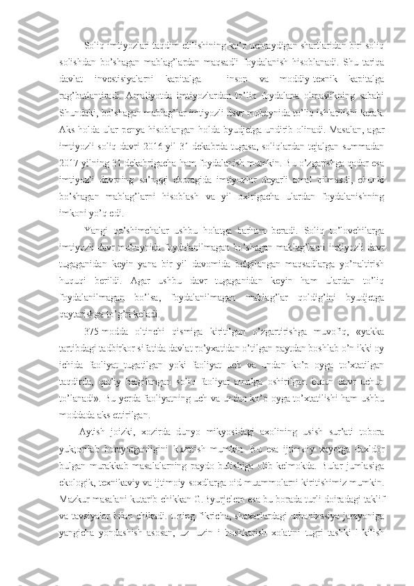 Soliq imtiyozlari taqdim etilishining ko’p uchraydigan shartlaridan biri soliq
solishdan   bo’shagan   mablag’lardan   maqsadli   foydalanish   hisoblanadi.   Shu   tariqa
davlat   investisiyalarni   kapitalga   -   inson   va   moddiy-texnik   kapitalga
rag’batlantiradi.   Amaliyotda   imtiyozlardan   to’liq   foydalana   olmaslikning   sababi
Shundaki, bo’shagan mablag’lar imtiyozli davr mobaynida to’liq ishlatilishi kerak.
Aks holda ular penya hisoblangan holda byudjetga undirib olinadi. Masalan, agar
imtiyozli soliq davri 2016 yil 31 dekabrda tugasa, soliqlardan tejalgan summadan
2017 yilning 31 dekabrigacha ham foydalanish mumkin. Bu o’zgarishga qadar esa
imtiyozli   davrning   so’nggi   choragida   imtiyozlar   deyarli   amal   qilmasdi,   chunki
bo’shagan   mablag’larni   hisoblash   va   yil   oxirigacha   ulardan   foydalanishning
imkoni yo’q edi.
Yangi   qo’shimchalar   ushbu   holatga   barham   beradi.   Soliq   to’lovchilarga
imtiyozli davr mobaynida foydalanilmagan bo’shagan mablag’larni imtiyozli davr
tugaganidan   keyin   yana   bir   yil   davomida   belgilangan   maqsadlarga   yo’naltirish
huquqi   berildi.   Agar   ushbu   davr   tugaganidan   keyin   ham   ulardan   to’liq
foydalanilmagan   bo’lsa,   foydalanilmagan   mablag’lar   qoldig’ini   byudjetga
qaytarishga to’g’ri keladi.
375-modda   oltinchi   qismiga   kiritilgan   o’zgartirishga   muvofiq,   «yakka
tartibdagi tadbirkor sifatida davlat ro’yxatidan o’tilgan paytdan boshlab o’n ikki oy
ichida   faoliyat   tugatilgan   yoki   faoliyat   uch   va   undan   ko’p   oyga   to’xtatilgan
taqdirda,   qat’iy   belgilangan   soliq   faoliyat   amalga   oshirilgan   butun   davr   uchun
to’lanadi». Bu yerda faoliyatning uch va undan ko’p oyga to’xtatilishi ham ushbu
moddada aks ettirilgan.
Aytish   joizki,   xozirda   dunyo   mikyosidagi   axolining   usish   sur’ati   tobora
yuk;orilab   borayotganligini   kuzatish   mumkin.   Bu   esa   ijtimoiy   xayotga   daxldor
bulgan   murakkab   masalalarning   paydo   bulishiga   olib   kelmokda.   Bular   jumlasiga
ekologik, texnikaviy va ijtimoiy soxdlarga oid muammolarni kiritishimiz mumkin.
Mazkur masalani kutarib chikkan G.Byurjelem esa bu borada turli doiradagi taklif
va  tavsiyalar  bilan  chikadi.  Uning  fikricha,   shaxarlardagi   urbanizasiya   jarayoniga
yangicha   yondashish   asosan,   uz-   uzin   i   boshkarish   xolatini   tugri   tashki   l   kilish 