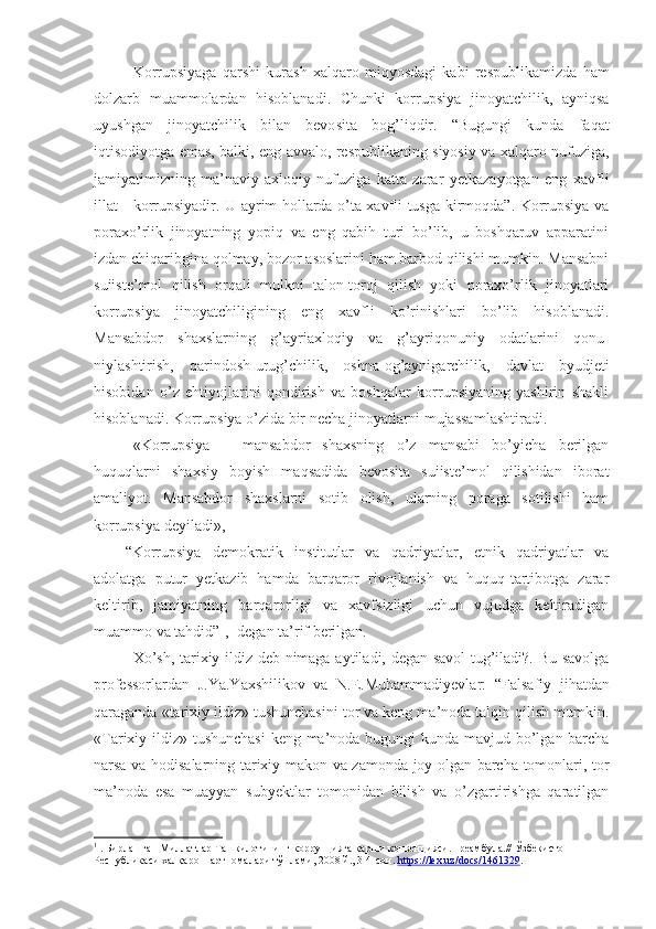 Korrupsiyaga   qarshi   kurash   xalqaro   miqyosdagi   kabi   respub likamizda   ham
dolzarb   muammolardan   hisoblanadi.   Chunki   kor rupsiya   jinoyatchilik,   ayniqsa
uyushgan   jinoyatchilik   bilan   bevo sita   bog’liqdir.   “Bugungi   kunda   faqat
iqtisodiyotga emas, balki, eng avvalo, respublikaning siyosiy va xalqaro nufuziga,
jamiya timizning   ma’naviy-axloqiy   nufuziga   katta   zarar   yetkazayotgan   eng   xavfli
illat - korrupsiyadir. U ayrim hollarda o’ta xavfli tusga kirmoqda”. Korrupsiya va
poraxo’rlik   jinoyatning   yopiq   va   eng   qabih   turi   bo’lib,   u   boshqaruv   apparatini
izdan chiqaribgina qolmay, bozor asoslarini ham barbod qilishi mumkin. Mansabni
suiiste’mol   qilish   orqali   mulkni   talon-toroj   qilish   yoki   poraxo’rlik   jinoyatlari
korrupsiya   jinoyatchiligi ning   eng   xavfli   ko’rinishlari   bo’lib   hisoblanadi.
Mansabdor   shaxslarning   g’ayriaxloqiy   va   g’ayriqonuniy   odatlarini   qonu -
niylashtirish,   qarindosh-urug’chilik,   oshna-og’aynigarchilik,   dav lat   byudjeti
hisobidan   o’z   ehtiyojlarini   qondirish   va   boshqalar   korrupsiyaning   yashirin   shakli
hisoblanadi. Korrupsiya o’zida bir necha jinoyatlarni mujassam lashtiradi. 
«Korrupsiya   –   mansabdor   shaxsning   o’z   mansabi   bo’yicha   berilgan
huquqlarni   shaxsiy   boyish   maqsadida   bevosita   suiiste’mol   qilishidan   iborat
amaliyot.   Mansabdor   shaxslarni   sotib   olish,   ularning   poraga   sotilishi   ham
korrupsiya deyiladi»,
“Korrupsiya   demokratik   institutlar   va   qadriyatlar,   etnik   qadriyatlar   va
adolatga   putur   yetkazib   hamda   barqaror   rivojlanish   va   huquq-tartibotga   zarar
keltirib,   jamiyatning   barqarorligi   va   xavfsizligi   uchun   vujudga   keltiradigan
muammo va tahdid” 1
,- degan ta’rif berilgan.
Xo’sh, tarixiy ildiz deb nimaga aytiladi, degan savol  tug’iladi?. Bu savolga
professorlardan   J.Ya.Yaxshilikov   va   N.E.Muhammadiyevlar:   “ Falsafiy   jihatdan
qaraganda «tarixiy ildiz» tushunchasini tor va keng ma’noda talqin qilish mumkin.
«Tarixiy ildiz» tushunchasi  keng ma’noda bugungi kunda mavjud bo’lgan barcha
narsa va hodisalarning tarixiy makon va zamonda joy olgan barcha tomonlari, tor
ma’noda   esa   muayyan   subyektlar   tomonidan   bilish   va   o’zgartirishga   qaratilgan
1
 . Бирлашган Миллатлар Ташкилотининг коррупцияга қарши конвенцияси.Преамбула.// Ўзбекистон 
Республикаси халқаро шартномалари тўплами, 2008 й., 3-4-сон.  https    ://    lex    .   uz    /   docs    /1461329    . 