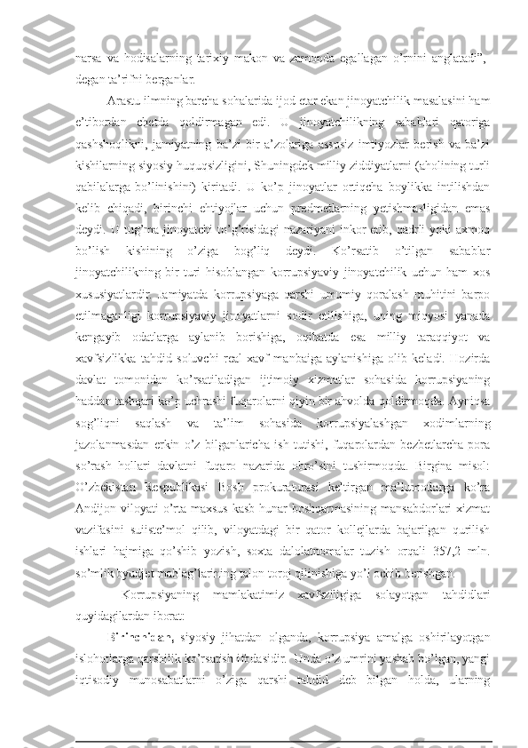 narsa   va   hodisalarning   tarixiy   makon   va   zamonda   egallagan   o’rnini   anglatadi”,-
degan ta’rifni berganlar.
Arastu ilmning barcha sohalarida ijod etar ekan jinoyatchilik masalasini ham
e’tibordan   chetda   qoldirmagan   edi.   U   jinoyatchilikning   sabablari   qatoriga
qashshoqlikni,   jamiyatning   ba’zi   bir   a’zolariga   assosiz   imtiyozlar   berish   va   ba’zi
kishilarning siyosiy huquqsizligini, Shuningdek milliy ziddiyatlarni (aholining turli
qabilalarga-bo’linishini)   kiritadi.   U   ko’p   jinoyatlar   ortiqcha   boylikka   intilishdan
kelib   chiqadi,   birinchi   ehtiyojlar   uchun   predmetlarning   yetishmasligidan   emas
deydi.  U  tug’ma   jinoyatchi   to’g’risidagi   nazariyani   inkor  etib,  qadrli   yoki   axmoq
bo’lish   kishining   o’ziga   bog’liq   deydi.   Ko’rsatib   o’tilgan   sabablar
jinoyatchilikning   bir   turi   hisoblangan   korrupsiyaviy   jinoyatchilik   uchun   ham   xos
xususiyatlardir.   Jamiyatda   korrupsiyaga   qarshi   umumiy   qoralash   muhitini   barpo
etilmaganligi   korrupsiyaviy   jinoyatlarni   sodir   etilishiga,   uning   miqyosi   yanada
kengayib   odatlarga   aylanib   borishiga,   oqibatda   esa   milliy   taraqqiyot   va
xavfsizlikka   tahdid   soluvchi   real   xavf   manbaiga   aylanishiga   olib   keladi.   Hozirda
davlat   tomonidan   ko’rsatiladigan   ijtimoiy   xizmatlar   sohasida   korrupsiyaning
haddan tashqari ko’p uchrashi fuqarolarni qiyin bir ahvolda qoldirmoqda. Ayniqsa
sog’liqni   saqlash   va   ta’lim   sohasida   korrupsiyalashgan   xodimlarning
jazolanmasdan   erkin   o’z   bilganlaricha   ish   tutishi,   fuqarolardan   bezbetlarcha   pora
so’rash   hollari   davlatni   fuqaro   nazarida   obro’sini   tushirmoqda.   Birgina   misol:
O’zbekistan   Respublikasi   Bosh   prokuraturasi   keltirgan   ma’lumotlarga   ko’ra
Andijon viloyati   o’rta-maxsus   kasb-hunar  boshqarmasining   mansabdorlari  xizmat
vazifasini   suiiste’mol   qilib,   viloyatdagi   bir   qator   kollejlarda   bajarilgan   qurilish
ishlari   hajmiga   qo’shib   yozish,   soxta   dalolatnomalar   tuzish   orqali   357,2   mln.
so’mlik byudjet mablag’larining talon-toroj qilinishiga yo’l ochib berishgan.
  Korrupsiyaning   mamlakatimiz   xavfsziligiga   solayotgan   tahdidlari
quyidagilardan iborat:  
Birinchidan,   siyosiy   jihatdan   olganda,   korrupsiya   amalga   oshirilayotgan
islohotlarga qarshilik ko’rsatish ifodasidir.  Unda o’z umrini yashab bo’lgan, yangi
iqtisodiy   munosabatlarni   o’ziga   qarshi   tahdid   deb   bilgan   holda,   ularning 