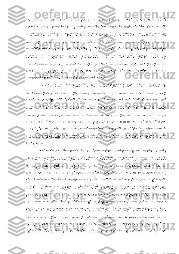 rivojlanishini   sekinlashtirib   qo’yishga   harakat   qiladigan   ma’muriy-buyruqbozlik
tizimi bilan xufyona iqtisodiyotning manfaatlari obyektiv ravishda birlashib ketadi.
Korrupsiya   domiga   ilingan   amaldorlar   shaxsiy   boylik   orttirish   maqsadlarini   va
urug’-aymoqlarning   manfaatlarini   davlat   manfaatlaridan   ustun   qo’yadi.   Bu   esa
mamlakatning   siyosiy   va   iqtisodiy   yo’liga   hamda   aholining   aksariyat   qismiga
tuzatib   bo’lmaydigan   zarar   yetkazadi.   Bundan   tashqari,   yangi   iqtisodiy
munosabatlarga endigina asos solinayotgan va sifat jihatidan boshqa siyosiy tizim
shakllantirilayotgan   globallaShuv   davrida   korrupsiya   o’z   xatti-harakati   bilan   bu
jarayonning yo’lini to’sib qo’yish imkoniga ega. 
  Ikkinchidan,   jinoyatchilik   va   korrupsiyaning   avj   olishi   davlatning
konstitutsiyaviy   asoslarini   yemiradi,   fuqarolarning   huquq   va   erkinliklari   jiddiy
tarzda   buzlishiga   olib   keladi.   “Qonunlar   va   farmonlarni   qabul   qilishdan   maqsad
ularni   chetlab   o’tishdir”   degan   mutlaqo   yaramas   qoida   jamiyatning   eng   oddiy
huquqiy tartibot va jamoat tartibini saqlab turish qobiliyatidan mahrum bo’lishiga
olib boradi. Basharti iqtisodiyotda jinoiy guruhlar va “reketchilar” to’dalari “bazm
qursa”,   ko’chalarda   esa   odamlar   qo’rqqanlaridan   tasodifiy   o’tkinchilardan   qochib
yursalar, jamiyatdagi barqarorlik va sobitqadamlik haqida gap bo’lishi mumkinmi?
Yo’q, albatta. 
  Uchinchidan,   jinoyatchilik   va   korrupsiya   jamiyatning   ma’naviy-axloqiy
asoslarini   yemiradi.   Jamiyat   a’zolarining   fuqarolik   mavqeini   yo’qqa   chiqaradi.
Amalga   oshirilayotgan   o’zgarishlarga   salbiy   munosabat   vujudga   kelishi   uchun
sharoit yaratadi. Islohotlar g’oyasining o’zini obro’sizlantiradi va eski zamonlarni,
Shu   jumladan   “qudratli   markazning   kuchli   qo’li”   ni   qo’msash   hissini   tug’diradi.
O’tish   davrining   muayyan   qiyinchiliklari   sharoitida   fuqarolar   ongida,   ayniqsa,
yosh avlodning bir qismida, hayotda yuksak turmush darajasiga erishishning asosiy
usuli qonunga xilof faoliyat bilan bog’liq, degan mutlaqo axloqqa zid nuqtai nazar
shakllanishi va qaror topishi mumkin. Qing’ir yo’l bilan boylik orttirishga intilish,
basharti u jamiyatning va huquqiy nazoratning e’tiboridan chetda qolsa, odamlarni,
ayniqsa,   haytoga   endigina   qadam   qo’yib   kelayotgan   yoshlarni   yomon   yo’lga
og’diradi.   Axir,   jamiyat   va   davlat   uchun   yosh   avlodning   axloqan   buzilishi   va 