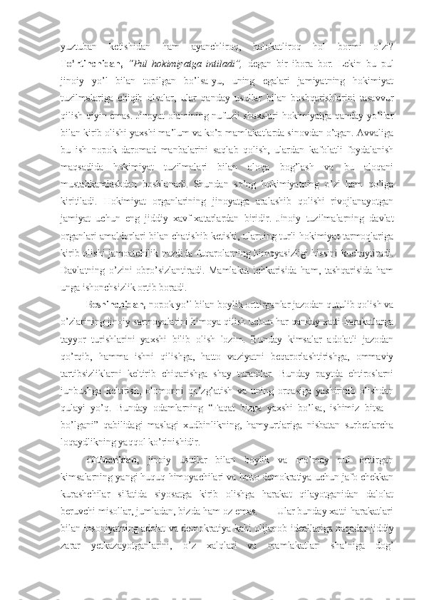 yuztuban   ketishidan   ham   ayanchliroq,   halokatliroq   hol   bormi   o’zi?
To’rtinchidan,   “Pul   hokimiyatga   intiladi”,   degan   bir   ibora   bor.   Lekin   bu   pul
jinoiy   yo’l   bilan   topilgan   bo’lsa-yu,   uning   egalari   jamiyatning   hokimiyat
tuzilmalariga   chiqib   olsalar,   ular   qanday   usullar   bilan   boshqarishlarini   tasavvur
qilish qiyin emas. Jinoyat olamining nufuzli shaxslari hokimiyatga qanday yo’llar
bilan kirib olishi yaxshi ma’lum va ko’p mamlakatlarda sinovdan o’tgan. Avvaliga
bu   ish   nopok   daromad   manbalarini   saqlab   qolish,   ulardan   kafolatli   foydalanish
maqsadida   hokimiyat   tuzilmalari   bilan   aloqa   bog’lash   va   bu   aloqani
mustahkamlashdan   boshlanadi.   Shundan   so’ng   hokimiyatning   o’zi   ham   qo’lga
kiritiladi.   Hokimiyat   organlarining   jinoyatga   aralashib   qolishi   rivojlanayotgan
jamiyat   uchun   eng   jiddiy   xavf-xatarlardan   biridir.   Jinoiy   tuzilmalarning   davlat
organlari amaldorlari bilan chatishib ketishi, ularning turli hokimiyat tarmoqlariga
kirib olishi jamoatchilik nazdida fuqarolarning himoyasizligi  hissini  kuchaytiradi.
Davlatning   o’zini   obro’sizlantiradi.   Mamlakat   ichkarisida   ham,   tashqarisida   ham
unga ishonchsizlik ortib boradi.  
  Beshinchidan,  nopok yo’l bilan boylik orttirganlar jazodan qutulib qolish va
o’zlarining jinoiy sarmoyalarini himoya qilish uchun har qanday xatti-harakatlarga
tayyor   turishlarini   yaxshi   bilib   olish   lozim.   Bunday   kimsalar   adolatli   jazodan
qo’rqib,   hamma   ishni   qilishga,   hatto   vaziyatni   beqarorlashtirishga,   ommaviy
tartibsizliklarni   keltirib   chiqarishga   shay   turadilar.   Bunday   paytda   ehtiroslarni
junbushga   keltirish,   olomonni   qo’zg’atish   va   uning   orqasiga   yashirinib   olishdan
qulayi   yo’q.   Bunday   odamlarning   “Faqat   bizga   yaxshi   bo’lsa,   ishimiz   bitsa   –
bo’lgani”   qabilidagi   maslagi   xudbinlikning,   hamyurtlariga   nisbatan   surbetlarcha
loqaydlikning yaqqol ko’rinishidir.   
Oltinchidan,   jinoiy   usullar   bilan   boylik   va   mo’may   pul   orttirgan
kimsalarning yangi huquq himoyachilari va hatto demokratiya uchun jafo chekkan
kurashchilar   sifatida   siyosatga   kirib   olishga   harakat   qilayotganidan   dalolat
beruvchi misollar, jumladan, bizda ham oz emas.       Ular bunday xatti-harakatlari
bilan insoniyatning adolat va demokratiya kabi olijanob ideallariga naqadar jiddiy
zarar   yetkazayotganlarini,   o’z   xalqlari   va   mamlakatlari   sha’niga   dog’ 