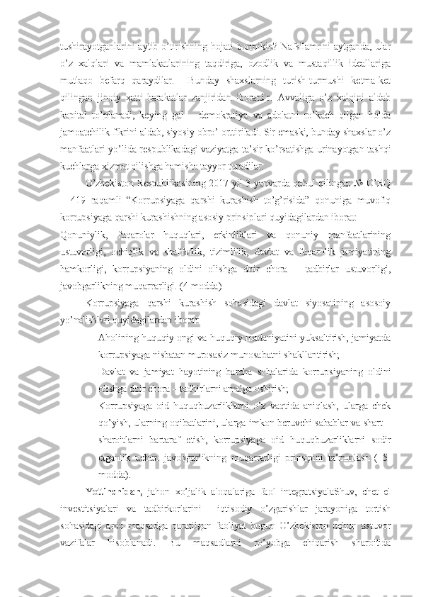 tushirayotganlarini aytib o’tirishning hojati bormikin? Nafsilamrini aytganda, ular
o’z   xalqlari   va   mamlakatlarining   taqdiriga,   ozodlik   va   mustaqillik   ideallariga
mutlaqo   befarq   qaraydilar.     Bunday   shaxslarning   turish-turmushi   ketma-ket
qilingan   jinoiy   xatti-harakatlar   zanjiridan   iboratdir.   Avvaliga   o’z   xalqini   aldab
kapital   to’planadi,   keying   gal   –   demokratiya   va   adolatni   ro’kach   qilgan   holda
jamoatchilik fikrini aldab, siyosiy obro’ orttiriladi. Sir emaski, bunday shaxslar o’z
manfaatlari yo’lida respublikadagi vaziyatga ta’sir ko’rsatishga urinayotgan tashqi
kuchlarga xizmat qilishga hamisha tayyor turadilar.
O’zbekiston Respublikasining 2017 yil 3 yanvarda qabul qilingan № O’RQ
–   419   raqamli   “Korrupsiyaga   qarshi   kurashish   to’g’risida”   qonuniga   muvofiq
korrupsiyaga qarshi kurashishning asosiy prinsiplari quyidagilardan iborat:
Qonuniylik,   fuqarolar   huquqlari,   erkinliklari   va   qonuniy   manfaatlarining
ustuvorligi,   ochiqlik   va   shaffoflik,   tizimlilik,   davlat   va   fuqarolik   jamiyatining
hamkorligi,   korrupsiyaning   oldini   olishga   doir   chora   –   tadbirlar   ustuvorligi,
javobgarlikning muqarrarligi. (4-modda)
Korrupsiyaga   qarshi   kurashish   sohasidagi   davlat   siyosatining   asosoiy
yo’nalishlari quyidagilardan iborat:
- Aholining huquqiy ongi va huquqiy madaniyatini yuksaltirish, jamiyatda
korrupsiyaga nisbatan murosasiz munosabatni shakllantirish;
- Davlat   va   jamiyat   hayotining   barcha   sohalarida   korrupsiyaning   oldini
olishga doir chora – tadbirlarni amalga oshirish; 
- Korrupsiyaga   oid   huquqbuzarliklarni   o’z   vaqtida   aniqlash,   ularga   chek
qo’yish, ularning oqibatlarini, ularga imkon beruvchi sabablar va shart –
sharoitlarni   bartaraf   etish,   korrupsiyaga   oid   huquqbuzarliklarni   sodir
etganlik   uchun   javobgarlikning   muqarrarligi   prinsipini   ta’minlash   (   5-
modda). 
Yettinchidan,   jahon   xo’jalik   aloqalariga   faol   integratsiyalaShuv,   chet   el
investitsiyalari   va   tadbirkorlarini     iqtisodiy   o’zgarishlar   jarayoniga   tortish
sohasidagi   aniq   maqsadga   qaratilgan   faoliyat   bugun   O’zbekiston   uchun   ustuvor
vazifalar   hisoblanadi.   Bu   maqsadlarni   ro’yobga   chiqarish   sharoitida 