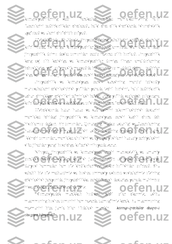 korrupsiyachilarning   xatti   –   harakatlari   nafaqat   mamlakatimizning   halol
fuqarolarini   tadbirkorlikdan   chetlatadi,   balki   chet   ellik   sheriklarda   ishonchsizlik
uyg’otadi va ularni cho’chitib qo’yadi. 
O’zbekistonda,   Shubhasiz,   jinoyatchilikning   sabablarini   aniqlash   choralari
ko’rilmoqda, fosh etilgan korrupsiyachilar qattiq jazolanmoqda. Mamlakat ichidagi
jinoyatchilik   doimo   davlat   tomonidan   qattiq   nazorat   qilib   boriladi.   Jinoyatchilik
keng   avj   olib   ketishiga   va   korrupsiyachilar   domiga   ilingan   amaldorlarning
beboshligiga yo’l qo’ymaslik maqsadida bir qator uzoq muddatli chora – tadbirlar
ishga solingan. Ular jinoyatchilikka qarshi kurash strategiyamizni belgilab beradi.
Jinoyatchilik   va   korrupsiyaga   qarshi   kurashning   mantiqi   iqtisodiy
munosabatlarni   erkinlashtirish   yo’lidan   yanada   izchil   borishni,   halol   tadbirkorlik
uchun chinakkam erkinlikni ta’minlash ba’zan uning yo’lida saqlaninb qolayotgna
ko’plab byurokratik sansolarliklar va to’siqlarni bartaraf etishni talab qiladi. 
O’zbekistonda   butun   huquq   va   sud   tizimini   takomillashtirish   dasturini
mamlakat   ichidagi   jinoyatchilik   va   korrupsiyaga   qarshi   kuchli   chora   deb
hisoblamoq   darkor.   Bir   tomondan,   Qonunning   mutlaq   ustunligi   va   fuqarolarning
huquqlarini   kafolatli   himoya   qilinishi   ushbu   dasturning   maqsadi   bo’lishi   lozim.
Ikkinchi tomondan, mamlakat aholisini va ayniqsa yoshlarni huquqiy tarbiyalashni
sifat jihatidan yangi bosqichga ko’tarish nihoyatda zarur. 
Nihoyat,   jinoyatchilik   va   korrupsiyaga   qarshi   murosasizlik   va   umumiy
qoralash   muhitini   vujudga   keltirish   juda   muhimdir.   Jinoyatchilar,   korrupsiya
dunyosi   hammadan   ham   o’z   kirdikorlarining   oshkor   bo’lishidan   qo’rqadi.   Shu
sababli   biz   o’z   matbuotimiz   va   boshqa   ommaviy   axborot   vositalarimiz   o’zining
erkinlashish   jarayonida   jinoyatchilikka   qarshi   kurash   dasturiga   yanada   muhimroq
hissa qo’shadi, deb kutishga haqlimiz. 
“Korrupsiyadek   murakkab   hodisani   tahlil   qilar   ekanmiz,   ushbu
muammoning boshqa tomonini ham nazarda tutmog’imiz kerak. Bu muammoning
mazmunini   bitta   jumla   bilan   ifodalash   mumkin   –   korrupsiyachilar   dunyosi
chegara bilmaydi ”. 