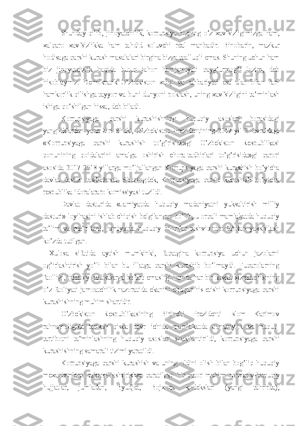 Shunday   qilib,   jinoyatchilik,   korrupsiya   bizning   o’z   xavfsizligimizga   ham,
xalqaro   xavfsizlikka   ham   tahdid   soluvchi   real   manbadir.   Binobarin,   mazkur
hodisaga qarshi kurash masalalari birgina bizga taalluqli emas. Shuning uchun ham
biz   jinoyatchilik   haqida   butun   jahon   hamjamiyati   qayg’urmog’i   lozim,   deb
hisoblaymiz.   Demokratik   O’zbekiston   xalqi   va   rahbariyati   esa   ular   bilan   faol
hamkorlik qilishga tayyor va buni dunyoni poklash, uning xavfsizligini ta’minlash
ishiga qo’shilgan hissa, deb biladi.
Korrupsiyaga   qarshi   kurashishning   huquqiy   asoslari   borasidagi
yangiliklardan   yana   biri   Shuki,   O’zbekiston   Prezidentining   2017   yil   2   fevraldagi
«Korrupsiyaga   qarshi   kurashish   to’g’risida»gi   O’zbekiston   Respublikasi
qonunining   qoidalarini   amalga   oshirish   chora-tadbirlari   to’g’risida»gi   qarori
asosida 2017-2018-yillarga mo’ljallangan Korrupsiyaga qarshi kurashish bo’yicha
davlat   dasturi   tasdiqlandi.   Shuningdek,   Korrupsiyaga   qarshi   kurashish   bo’yicha
respublika idoralararo komissiyasi tuzildi.
Davlat   dasturida   «Jamiyatda   huquqiy   madaniyatni   yuksaltirish   milliy
dasturi» loyihasini ishlab chiqish belgilangan bo’lib, u orqali mamlakatda huquqiy
ta’lim   va   ma’rifatni,   jamiyatda   huquqiy   bilimlar   tashviqotini   tubdan   yaxshilash
ko’zda tutilgan. 
Xulosa   sifatida   aytish   mumkinki,   faqatgina   korrupsiya   uchun   jazolarni
og’irlashtirish   yo’li   bilan   bu   illatga   qarshi   kurashib   bo’lmaydi.   Fuqarolarning
faolligi, ijtimoiy hodisalarga befarq emasligi hamda har bir davlat xizmatchisining
o’z faoliyati jamoatchilik nazoratida ekanini chuqur his etishi korrupsiyaga qarshi
kurashishning muhim shartidir.
O’zbekiston   Respublikasining   Birinchi   Prezidenti   Islom   Karimov
rahnamoligida   tarixan   qisqa   davr   ichida   mamlakatda   qonuniylik   va   huquq-
tartibotni   ta’minlashning   huquqiy   asoslari   shakllantirildi,   korrupsiyaga   qarshi
kurashishning samarali tizimi yaratildi.
Korrupsiyaga   qarshi   kurashish   va   uning   oldini   olish   bilan   bog’liq   huquqiy
mexanizmlarni   takomillashtirishga   qaratilgan   bir   qator   muhim   normativ-huquqiy
hujjatlar,   jumladan,   Byudjet,   Bojxona   kodekslari   (yangi   tahrirda), 