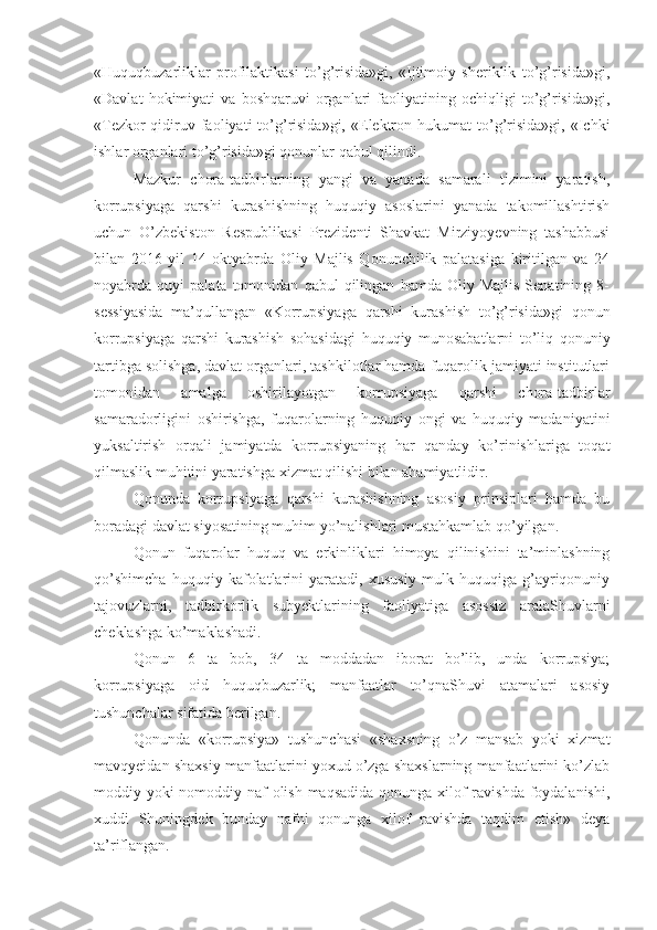 «Huquqbuzarliklar   profilaktikasi   to’g’risida»gi,   «Ijtimoiy   sheriklik   to’g’risida»gi,
«Davlat   hokimiyati   va   boshqaruvi   organlari   faoliyatining   ochiqligi   to’g’risida»gi,
«Tezkor-qidiruv  faoliyati   to’g’risida»gi,   «Elektron  hukumat   to’g’risida»gi,  «Ichki
ishlar organlari to’g’risida»gi qonunlar qabul qilindi.
Mazkur   chora-tadbirlarning   yangi   va   yanada   samarali   tizimini   yaratish,
korrupsiyaga   qarshi   kurashishning   huquqiy   asoslarini   yanada   takomillashtirish
uchun   O’zbekiston   Respublikasi   Prezidenti   Shavkat   Mirziyoyevning   tashabbusi
bilan   2016   yil   14   oktyabrda   Oliy   Majlis   Qonunchilik   palatasiga   kiritilgan   va   24
noyabrda  quyi   palata  tomonidan   qabul   qilingan   hamda   Oliy  Majlis   Senatining   8-
sessiyasida   ma’qullangan   «Korrupsiyaga   qarshi   kurashish   to’g’risida»gi   qonun
korrupsiyaga   qarshi   kurashish   sohasidagi   huquqiy   munosabatlarni   to’liq   qonuniy
tartibga solishga, davlat organlari, tashkilotlar hamda fuqarolik jamiyati institutlari
tomonidan   amalga   oshirilayotgan   korrupsiyaga   qarshi   chora-tadbirlar
samaradorligini   oshirishga,   fuqarolarning   huquqiy   ongi   va   huquqiy   madaniyatini
yuksaltirish   orqali   jamiyatda   korrupsiyaning   har   qanday   ko’rinishlariga   toqat
qilmaslik muhitini yaratishga xizmat qilishi bilan ahamiyatlidir.
Qonunda   korrupsiyaga   qarshi   kurashishning   asosiy   prinsiplari   hamda   bu
boradagi davlat siyosatining muhim yo’nalishlari mustahkamlab qo’yilgan.
Qonun   fuqarolar   huquq   va   erkinliklari   himoya   qilinishini   ta’minlashning
qo’shimcha   huquqiy   kafolatlarini   yaratadi,   xususiy   mulk   huquqiga   g’ayriqonuniy
tajovuzlarni,   tadbirkorlik   subyektlarining   faoliyatiga   asossiz   aralaShuvlarni
cheklashga ko’maklashadi.
Qonun   6   ta   bob,   34   ta   moddadan   iborat   bo’lib,   unda   korrupsiya;
korrupsiyaga   oid   huquqbuzarlik;   manfaatlar   to’qnaShuvi   atamalari   asosiy
tushunchalar sifatida berilgan.
Qonunda   «korrupsiya»   tushunchasi   «shaxsning   o’z   mansab   yoki   xizmat
mavqyeidan shaxsiy manfaatlarini yoxud o’zga shaxslarning manfaatlarini ko’zlab
moddiy yoki nomoddiy naf  olish maqsadida  qonunga xilof ravishda foydalanishi,
xuddi   Shuningdek   bunday   nafni   qonunga   xilof   ravishda   taqdim   etish»   deya
ta’riflangan. 