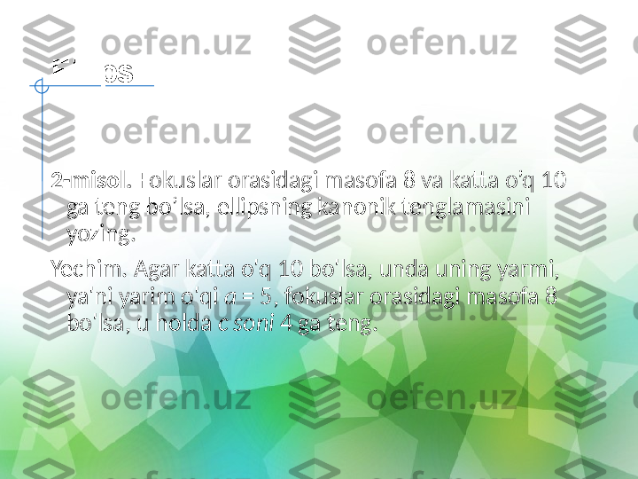 Ellips
 
2-misol.  Fokuslar orasidagi masofa 8 va katta o’q 10 
ga teng bo’lsa, ellipsning kanonik tenglamasini 
yozing.
Yechim. Agar katta o'q 10 bo'lsa, unda uning yarmi, 
ya'ni yarim o'qi  a  = 5, fokuslar orasidagi masofa 8 
bo'lsa, u holda  c soni  4 ga teng. 