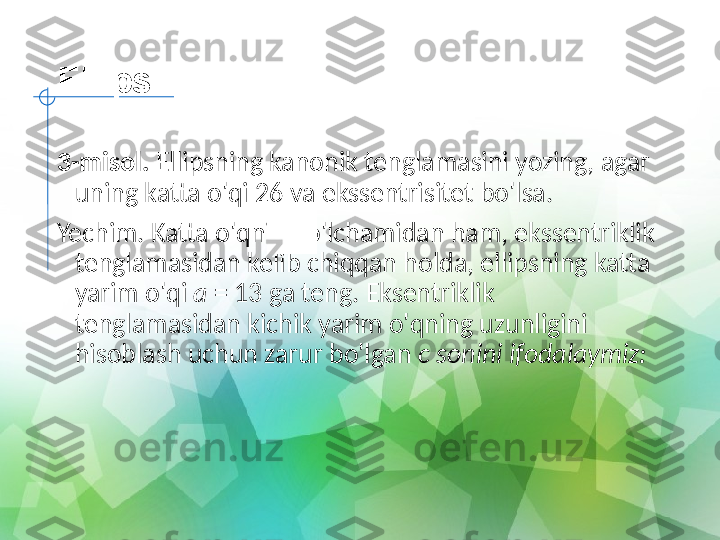 Ellips
3-misol.  Ellipsning kanonik tenglamasini yozing, agar 
uning katta o'qi 26 va ekssentrisitet bo'lsa.
Yechim. Katta o'qning o'lchamidan ham, ekssentriklik 
tenglamasidan kelib chiqqan holda, ellipsning katta 
yarim o'qi  a  = 13 ga teng. Eksentriklik 
tenglamasidan kichik yarim o'qning uzunligini 
hisoblash uchun zarur bo'lgan  c sonini ifodalaymiz: 