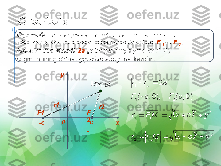 Giperbola
Giperbola  nuqtalar joylashuvi bo'lib, ularning har biridan bir 
tekislikning ikkita nuqtasiga bo'lgan masofalar farqi  F 
1  va  F 
2  , 
fokuslar deb ataladi,  2a  ga teng doimiy qiymat va  F 
1  F 
2 
segmentining o'rtasi.  gipe rbolaning  markazidir .
y
0
XF1 
_ F
2 
_-c c M(x; y)
r1 
_
r2 
_a	r	r	2	2	1			
)	0	;	(	);	0	;	(	2	1	c	F	c	F		
		
2	2	
1	1	y	c	x	M	F	r					
		
2	2	
2	2	y	c	x	M	F	r				 