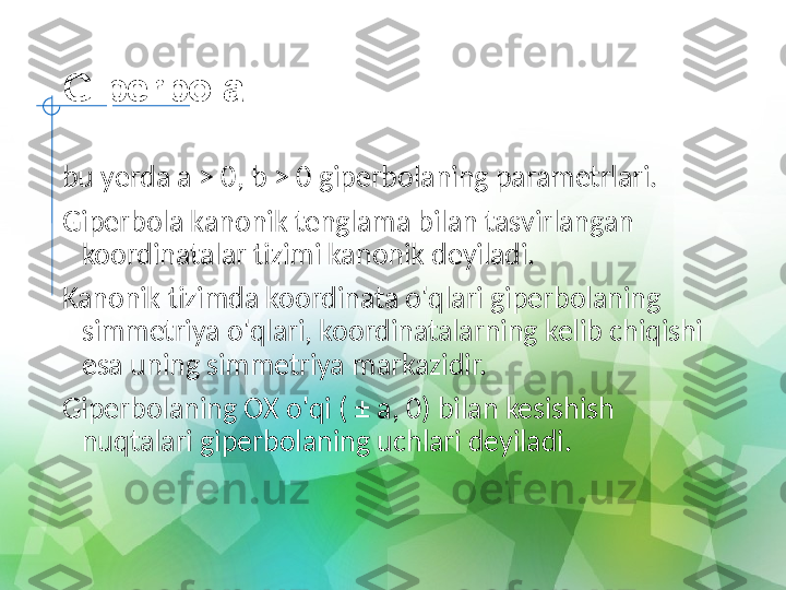 Giperbola
bu yerda a > 0, b > 0 giperbolaning parametrlari.
Giperbola kanonik tenglama bilan tasvirlangan 
koordinatalar tizimi kanonik deyiladi.
Kanonik tizimda koordinata o'qlari giperbolaning 
simmetriya o'qlari, koordinatalarning kelib chiqishi 
esa uning simmetriya markazidir.
Giperbolaning OX o'qi ( ± a, 0) bilan kesishish 
nuqtalari giperbolaning uchlari deyiladi. 