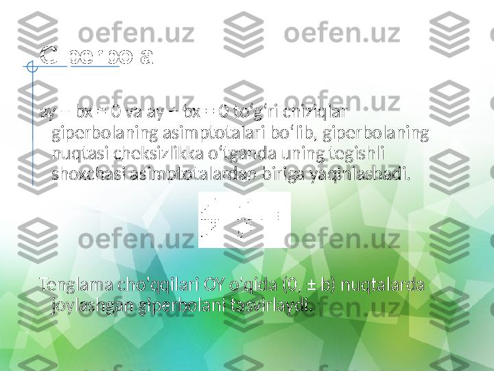 Giperbola
ay − bx = 0 va ay + bx = 0 to‘g‘ri chiziqlar 
giperbolaning asimptotalari bo‘lib, giperbolaning 
nuqtasi cheksizlikka o‘tganda uning tegishli 
shoxchasi asimptotalardan biriga yaqinlashadi.
   
 
Tenglama cho'qqilari OY o'qida (0, ± b) nuqtalarda 
joylashgan giperbolani tasvirlaydi. 