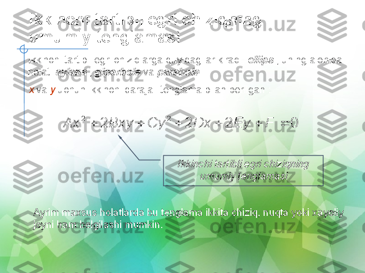 Ikkinchi tartibli egri chiziqning 
umumiy tenglamasi
Ikkinchi tartibli egri chiziqlarga quyidagilar kiradi:  ellips  , uning alohida 
holati  aylana  ,  giperbola  va  parabola  .
x  va  y  uchun ikkinchi darajali tenglama bilan berilgan :0	2	2	2	
2	2	
						F	Ey	Dx	Cy	Bxy	Ax
Ikkinchi tartibli egri chiziqning 
umumiy tenglamasi
Ayrim maxsus holatlarda bu tenglama ikkita chiziq, nuqta yoki xayoliy 
joyni ham belgilashi mumkin. 